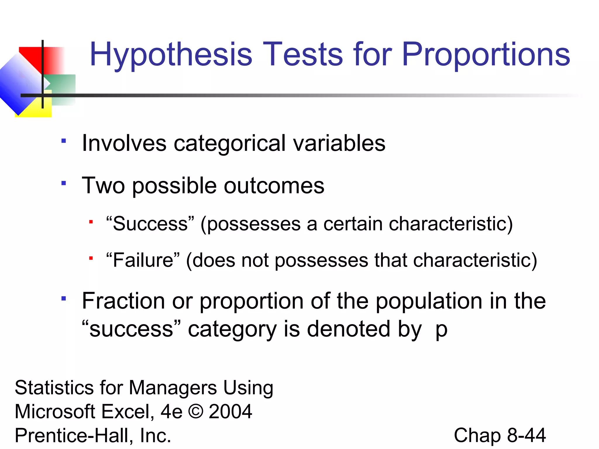 Hypothesis Tests for Proportions


Involves categorical variables



Two possible outcomes





“Success” (possesses a certain characteristic)
“Failure” (does not possesses that characteristic)

Fraction or proportion of the population in the
“success” category is denoted by p

Statistics for Managers Using
Microsoft Excel, 4e © 2004
Prentice-Hall, Inc.

Chap 8-44

 