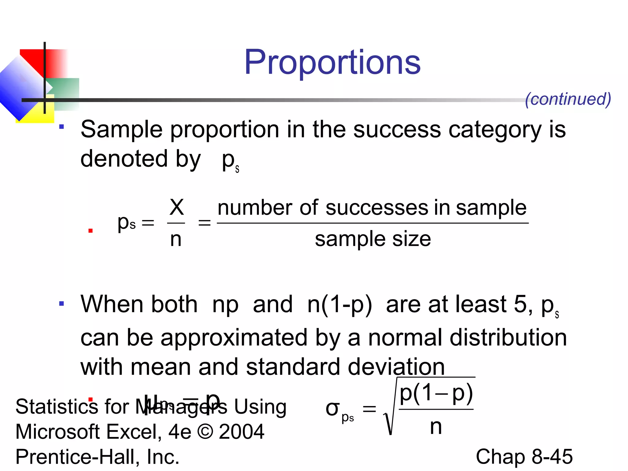 Proportions
(continued)


Sample proportion in the success category is
denoted by ps


X number of successes in sample
ps =
=
n
sample size

When both np and n(1-p) are at least 5, ps
can be approximated by a normal distribution
with mean and standard deviation

μps = p Using σ ps = p(1 − p)
Statistics for Managers
n
Microsoft Excel, 4e © 2004


Prentice-Hall, Inc.

Chap 8-45

 