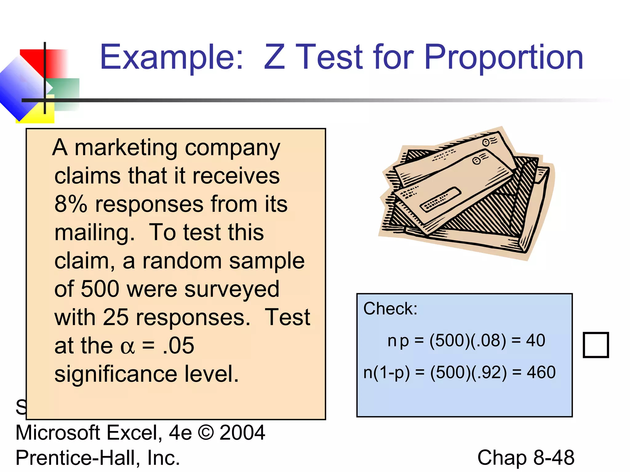 Example: Z Test for Proportion
A marketing company
claims that it receives
8% responses from its
mailing. To test this
claim, a random sample
of 500 were surveyed
with 25 responses. Test
at the α = .05
significance level.
Statistics for Managers Using
Microsoft Excel, 4e © 2004
Prentice-Hall, Inc.

Check:
n p = (500)(.08) = 40
n(1-p) = (500)(.92) = 460

Chap 8-48



 