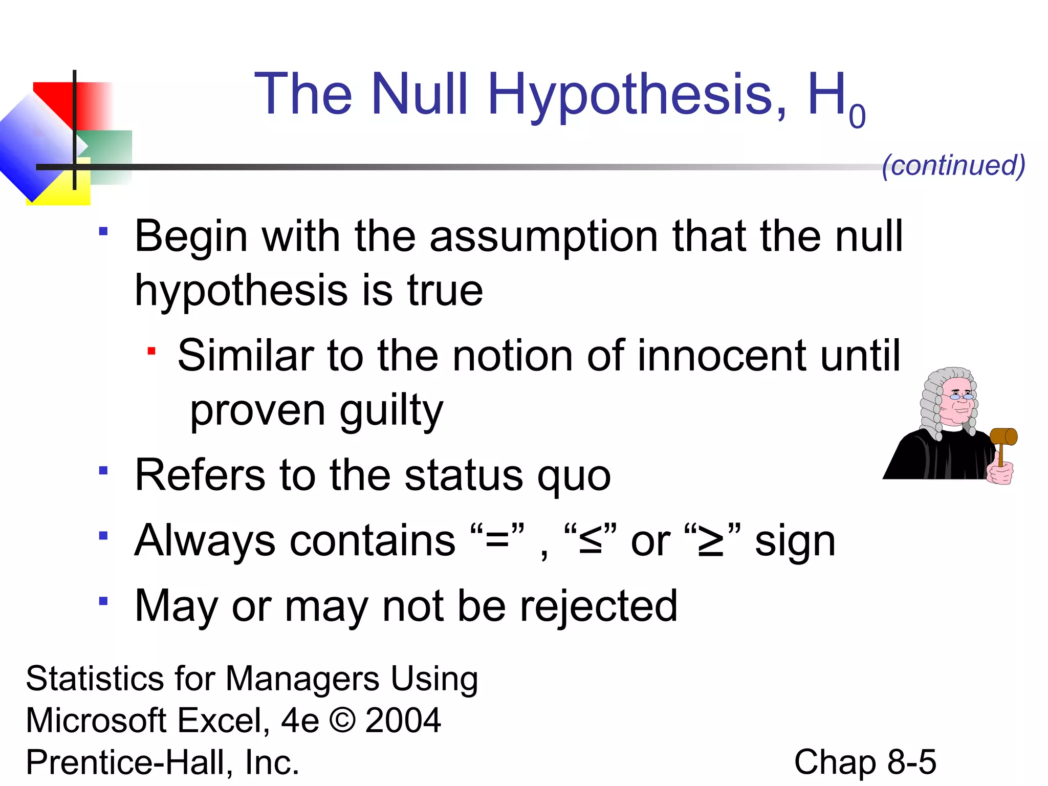 The Null Hypothesis, H0
(continued)






Begin with the assumption that the null
hypothesis is true
 Similar to the notion of innocent until
proven guilty
Refers to the status quo
Always contains “=” , “≤” or “≥” sign
May or may not be rejected

Statistics for Managers Using
Microsoft Excel, 4e © 2004
Prentice-Hall, Inc.

Chap 8-5

 