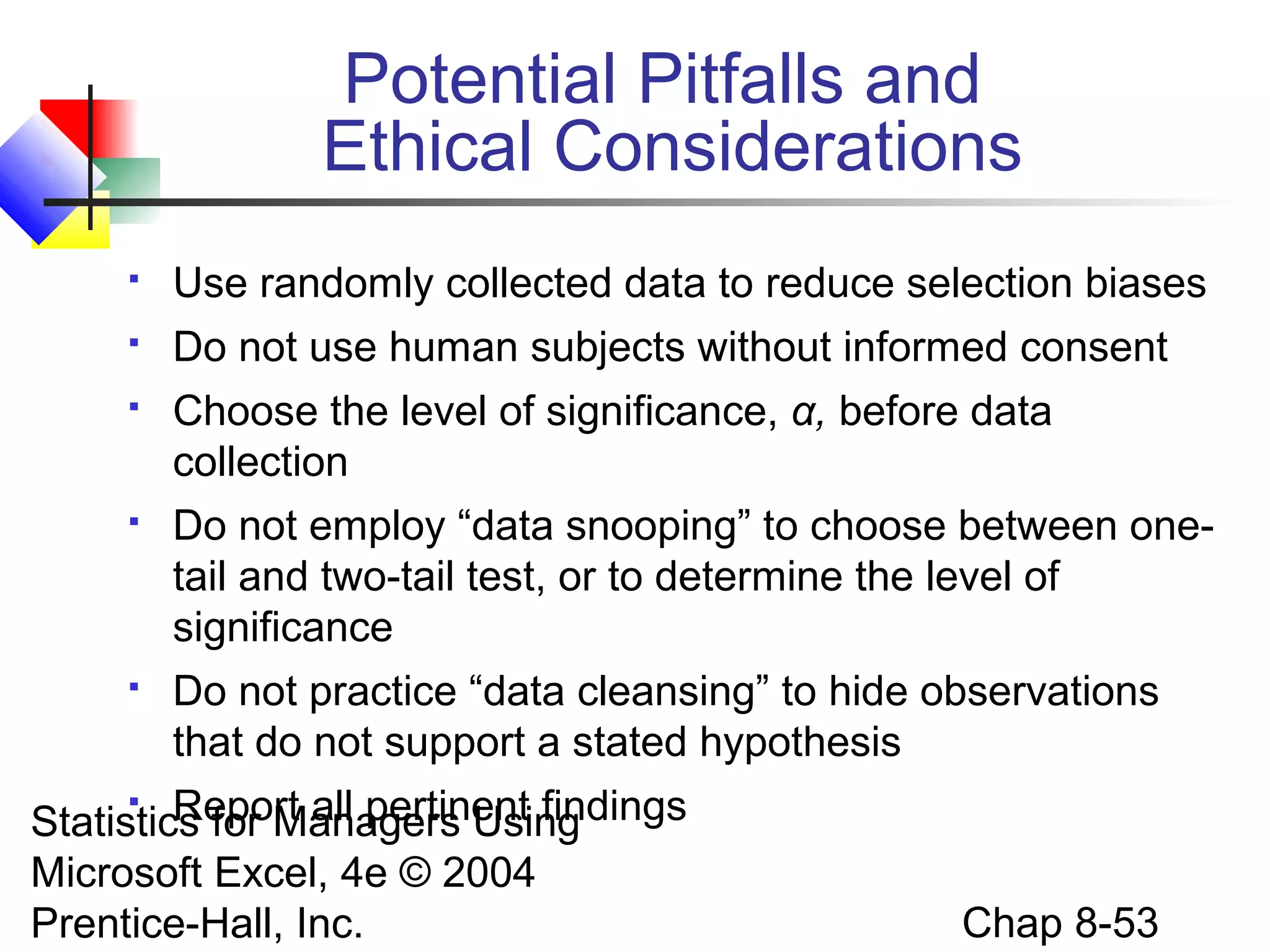 Potential Pitfalls and
Ethical Considerations


Use randomly collected data to reduce selection biases



Do not use human subjects without informed consent



Choose the level of significance, α, before data
collection



Do not employ “data snooping” to choose between onetail and two-tail test, or to determine the level of
significance



Do not practice “data cleansing” to hide observations
that do not support a stated hypothesis

Report all pertinent findings
Statistics for Managers Using
Microsoft Excel, 4e © 2004
Prentice-Hall, Inc.


Chap 8-53

 
