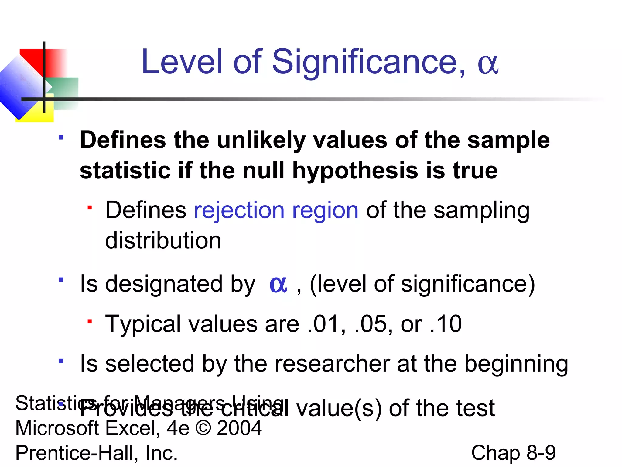 Level of Significance, α


Defines the unlikely values of the sample
statistic if the null hypothesis is true




Is designated by α , (level of significance)




Defines rejection region of the sampling
distribution
Typical values are .01, .05, or .10

Is selected by the researcher at the beginning

 Provides the critical
Statistics for Managers Using value(s) of the test
Microsoft Excel, 4e © 2004
Chap 8-9
Prentice-Hall, Inc.

 