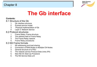 Chapter 8


                         The Gb interface
 Contents:
 8.1 Structure of the Gb
     1.   Gb interface structure
     2.   Evolved service model
     3.    Physical implementation of Gb
     4.   Layer 2: Network Service
 8.2 Protocol structures
     1.   Frame Relay- Frame structure
     2.   The address field of Frame Relay
     3.   The Frame Relay network
     4.   Frame Relay procedures
 8.3 NS Frame formats
     1.   NS addressing and load sharing
     2.   Connection of RAN Nodes to Multiple CN Nodes
     3.   General structure of a PDU
     4.   The network service Protocol Data Units (FR)
     5.   New NS-VC Start Up Procedure
     6.   The NS Service Data unit
 