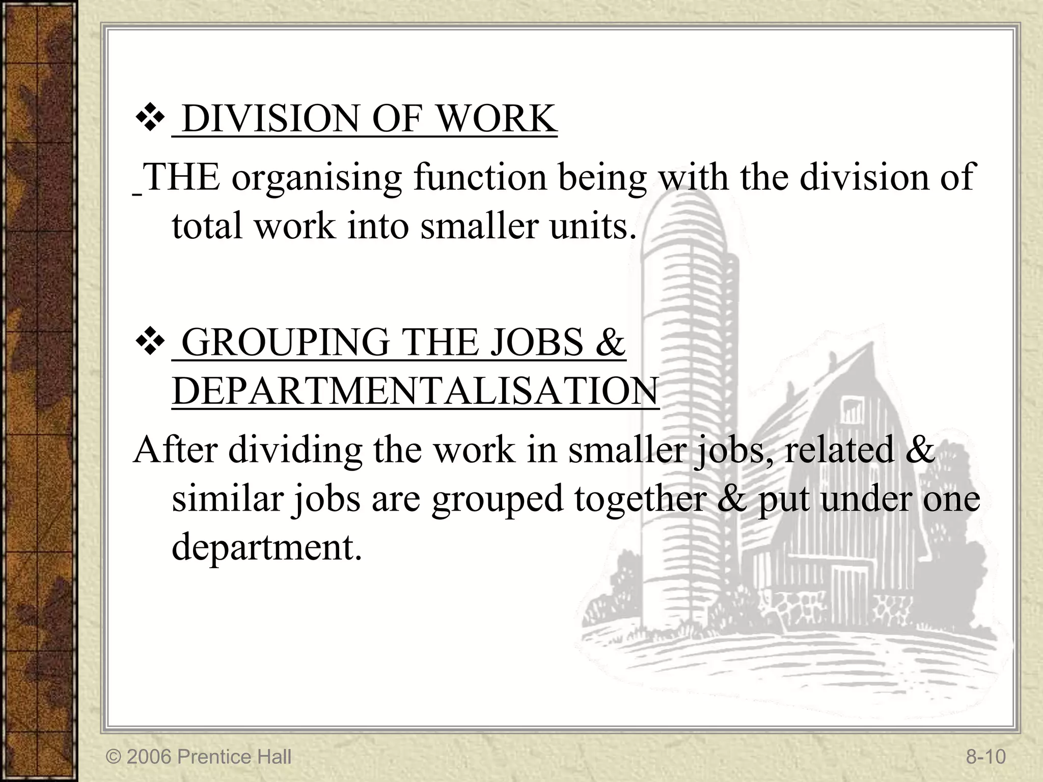  DIVISION OF WORK
  THE organising function being with the division of
   total work into smaller units.

   GROUPING THE JOBS &
    DEPARTMENTALISATION
  After dividing the work in smaller jobs, related &
    similar jobs are grouped together & put under one
    department.




© 2006 Prentice Hall                                8-10
 