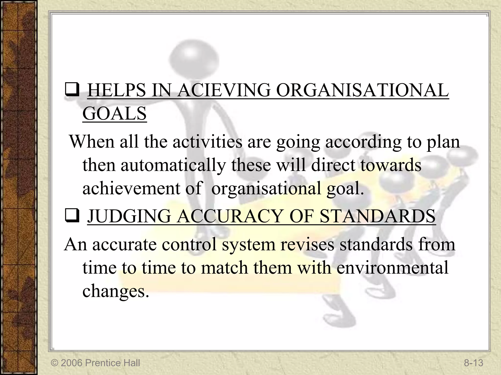  HELPS IN ACIEVING ORGANISATIONAL
   GOALS
  When all the activities are going according to plan
   then automatically these will direct towards
   achievement of organisational goal.
   JUDGING ACCURACY OF STANDARDS
  An accurate control system revises standards from
   time to time to match them with environmental
   changes.


© 2006 Prentice Hall                                    8-13
 