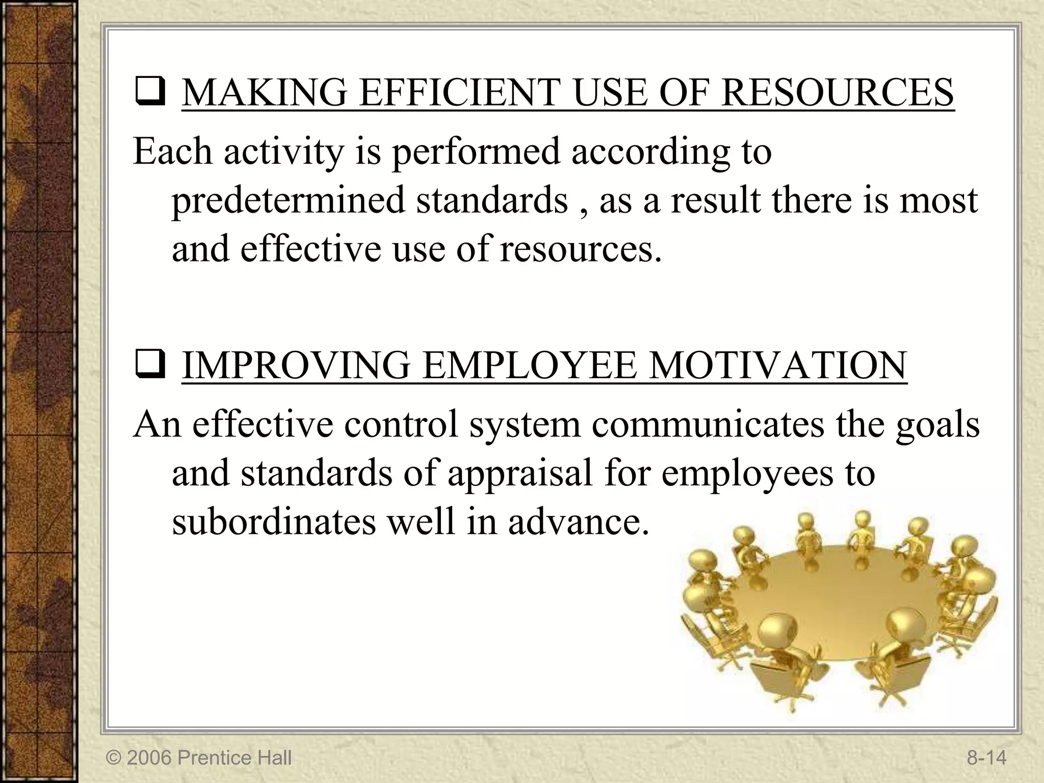  MAKING EFFICIENT USE OF RESOURCES
  Each activity is performed according to
    predetermined standards , as a result there is most
    and effective use of resources.

   IMPROVING EMPLOYEE MOTIVATION
  An effective control system communicates the goals
   and standards of appraisal for employees to
   subordinates well in advance.




© 2006 Prentice Hall                                  8-14
 