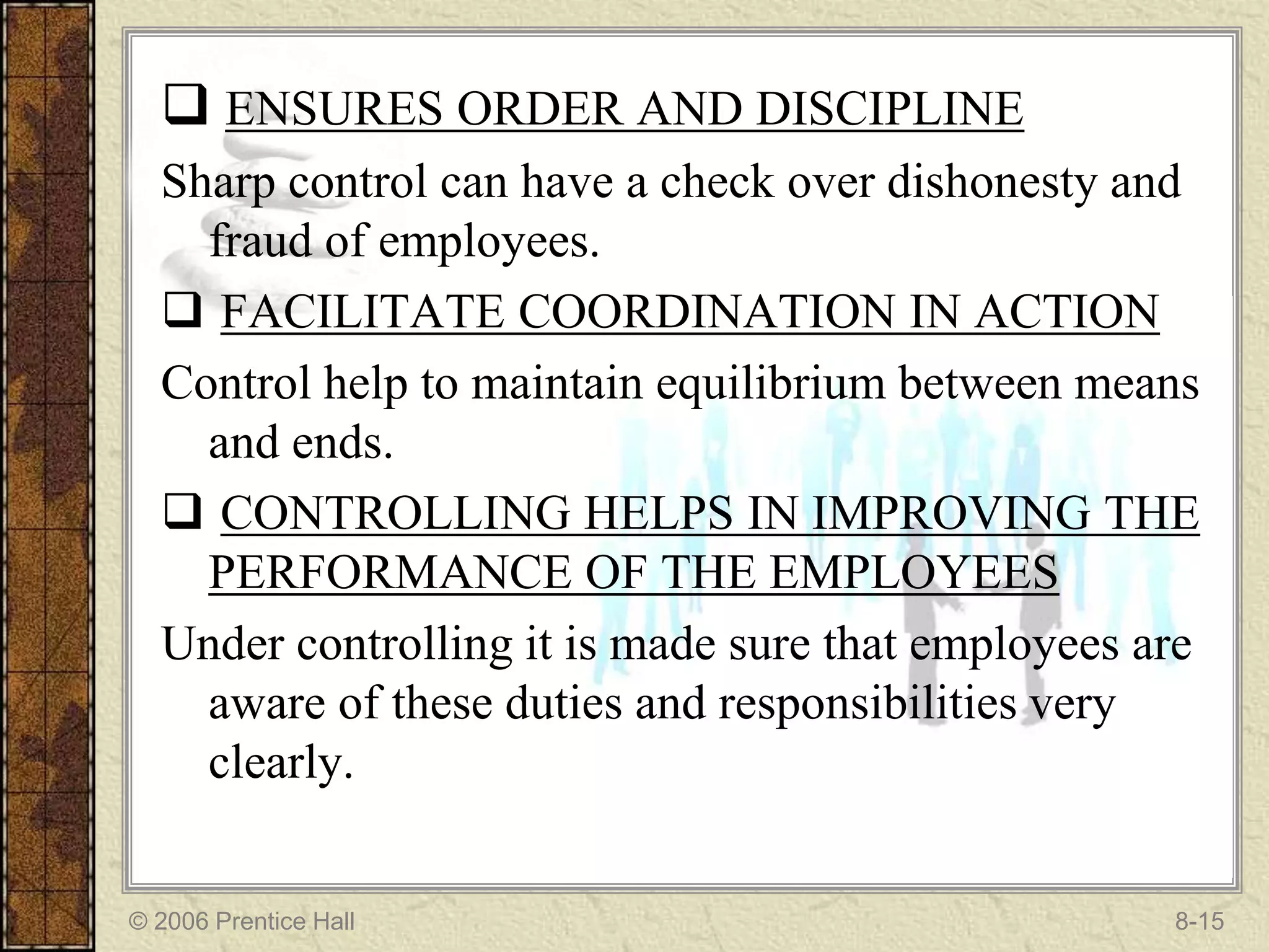  ENSURES ORDER AND DISCIPLINE
  Sharp control can have a check over dishonesty and
    fraud of employees.
   FACILITATE COORDINATION IN ACTION
  Control help to maintain equilibrium between means
    and ends.
   CONTROLLING HELPS IN IMPROVING THE
    PERFORMANCE OF THE EMPLOYEES
  Under controlling it is made sure that employees are
    aware of these duties and responsibilities very
    clearly.


© 2006 Prentice Hall                                8-15
 