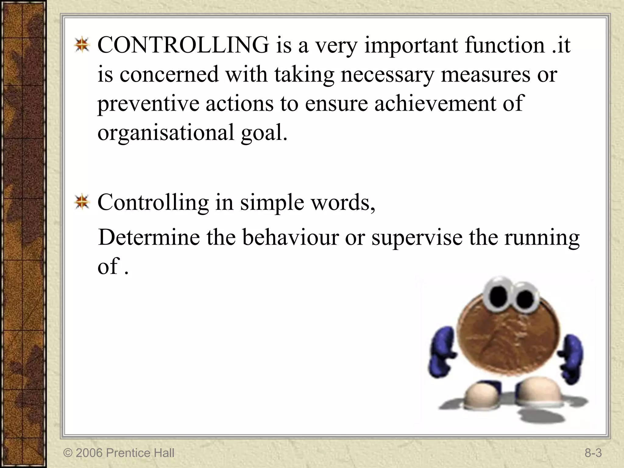 CONTROLLING is a very important function .it
      is concerned with taking necessary measures or
      preventive actions to ensure achievement of
      organisational goal.

      Controlling in simple words,
      Determine the behaviour or supervise the running
      of .




© 2006 Prentice Hall                                     8-3
 