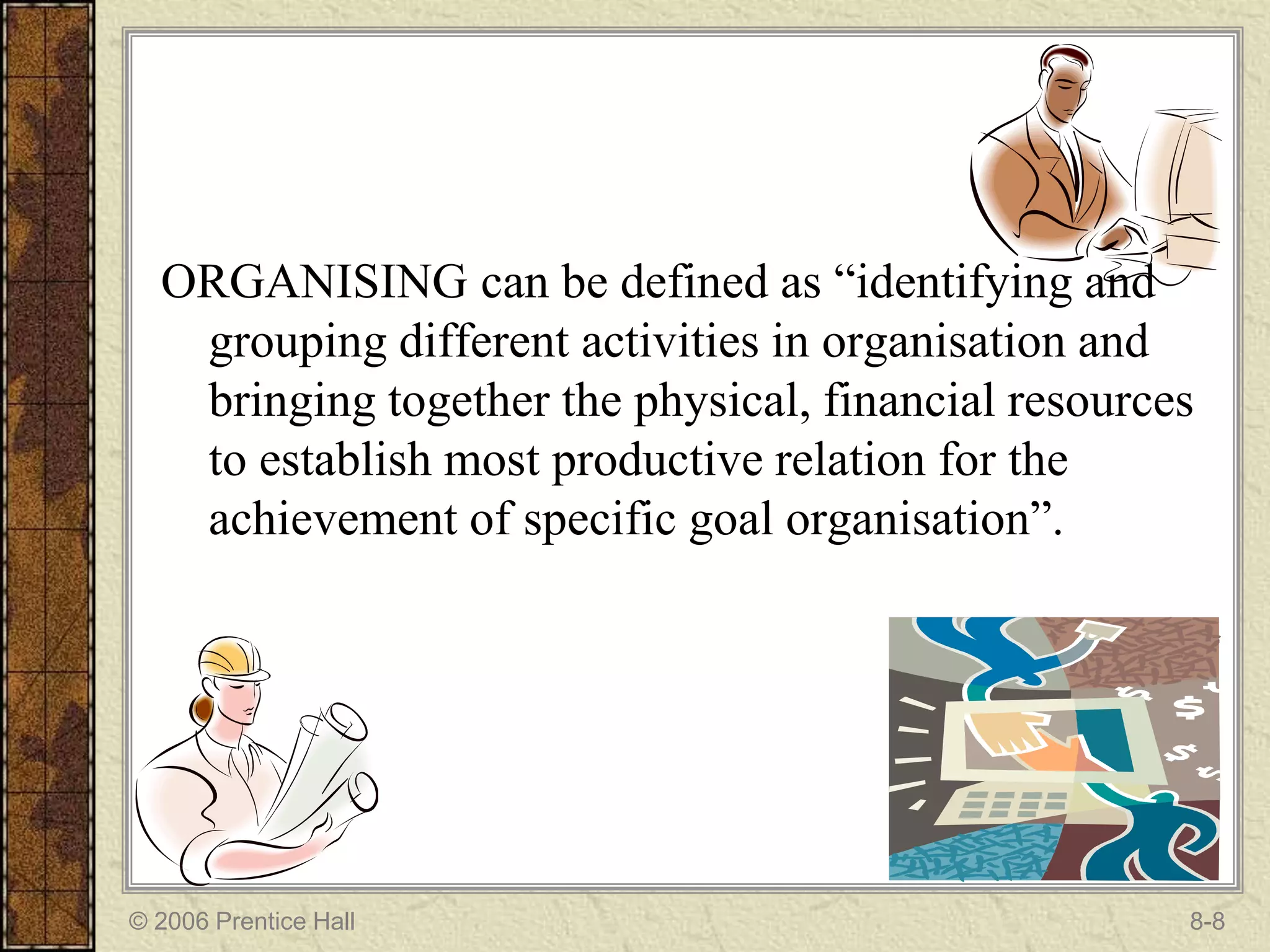 ORGANISING can be defined as “identifying and
   grouping different activities in organisation and
   bringing together the physical, financial resources
   to establish most productive relation for the
   achievement of specific goal organisation”.




© 2006 Prentice Hall                                 8-8
 