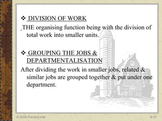  DIVISION OF WORK
  THE organising function being with the division of
   total work into smaller units.

   GROUPING THE JOBS &
    DEPARTMENTALISATION
  After dividing the work in smaller jobs, related &
    similar jobs are grouped together & put under one
    department.




© 2006 Prentice Hall                                8-10
 