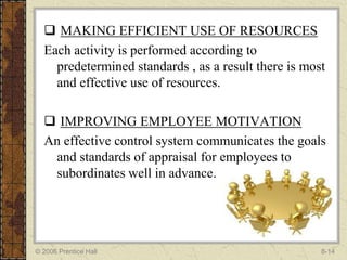  MAKING EFFICIENT USE OF RESOURCES
  Each activity is performed according to
    predetermined standards , as a result there is most
    and effective use of resources.

   IMPROVING EMPLOYEE MOTIVATION
  An effective control system communicates the goals
   and standards of appraisal for employees to
   subordinates well in advance.




© 2006 Prentice Hall                                  8-14
 