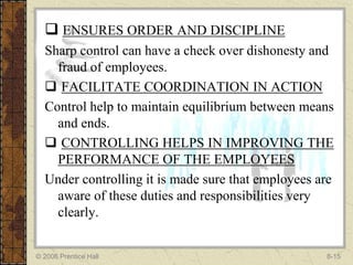  ENSURES ORDER AND DISCIPLINE
  Sharp control can have a check over dishonesty and
    fraud of employees.
   FACILITATE COORDINATION IN ACTION
  Control help to maintain equilibrium between means
    and ends.
   CONTROLLING HELPS IN IMPROVING THE
    PERFORMANCE OF THE EMPLOYEES
  Under controlling it is made sure that employees are
    aware of these duties and responsibilities very
    clearly.


© 2006 Prentice Hall                                8-15
 