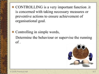 CONTROLLING is a very important function .it
      is concerned with taking necessary measures or
      preventive actions to ensure achievement of
      organisational goal.

      Controlling in simple words,
      Determine the behaviour or supervise the running
      of .




© 2006 Prentice Hall                                     8-3
 