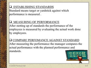  ESTABLISHING STANDARDS
Standard means target or yardstick against which
performance is measured .

 MEASURING OF PERFORMANCE
After stetting up of standards the performance of the
employees is measured by evaluating the actual work done
by employees.

 COMPARE PERFOMANCE AGAINST STANDARD
After measuring the performance the manager compares the
actual performance with the planned performance and
standards.



© 2006 Prentice Hall                                       8-5
 