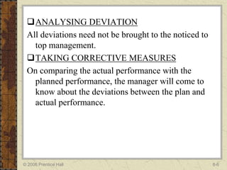 ANALYSING DEVIATION
 All deviations need not be brought to the noticed to
   top management.
 TAKING CORRECTIVE MEASURES
 On comparing the actual performance with the
   planned performance, the manager will come to
   know about the deviations between the plan and
   actual performance.




© 2006 Prentice Hall                                    8-6
 