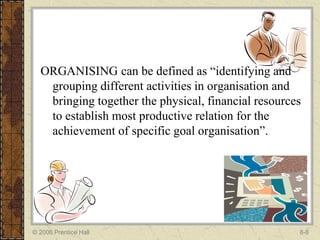 ORGANISING can be defined as “identifying and
   grouping different activities in organisation and
   bringing together the physical, financial resources
   to establish most productive relation for the
   achievement of specific goal organisation”.




© 2006 Prentice Hall                                 8-8
 