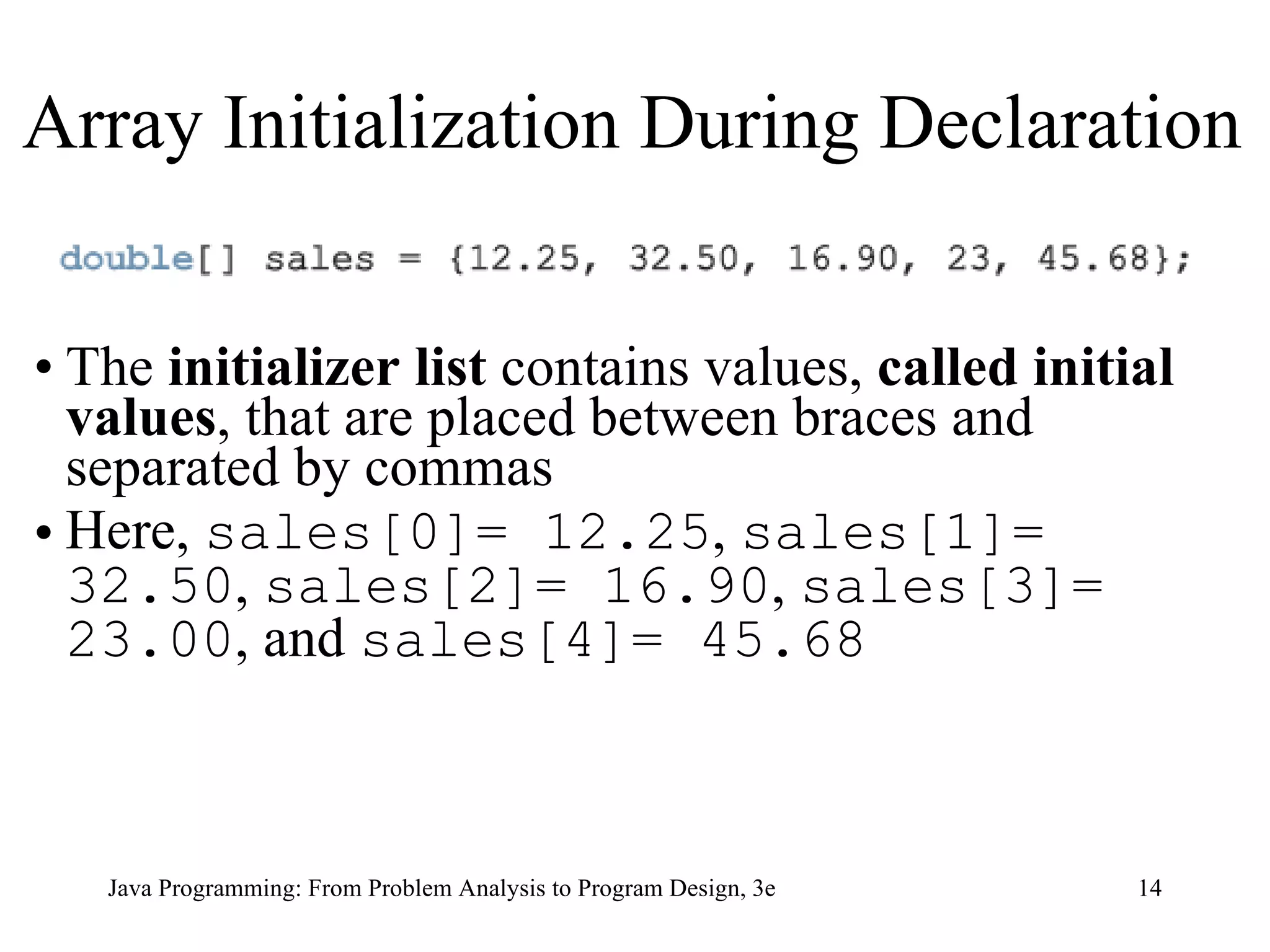 The  initializer list  contains   values,  called initial values , that are placed between braces and separated by commas   Here,  sales[0]= 12.25 ,  sales[1]= 32.50 ,  sales[2]= 16.90 ,  sales[3]= 23.00 , and  sales[4]= 45.68 Array Initialization During Declaration 