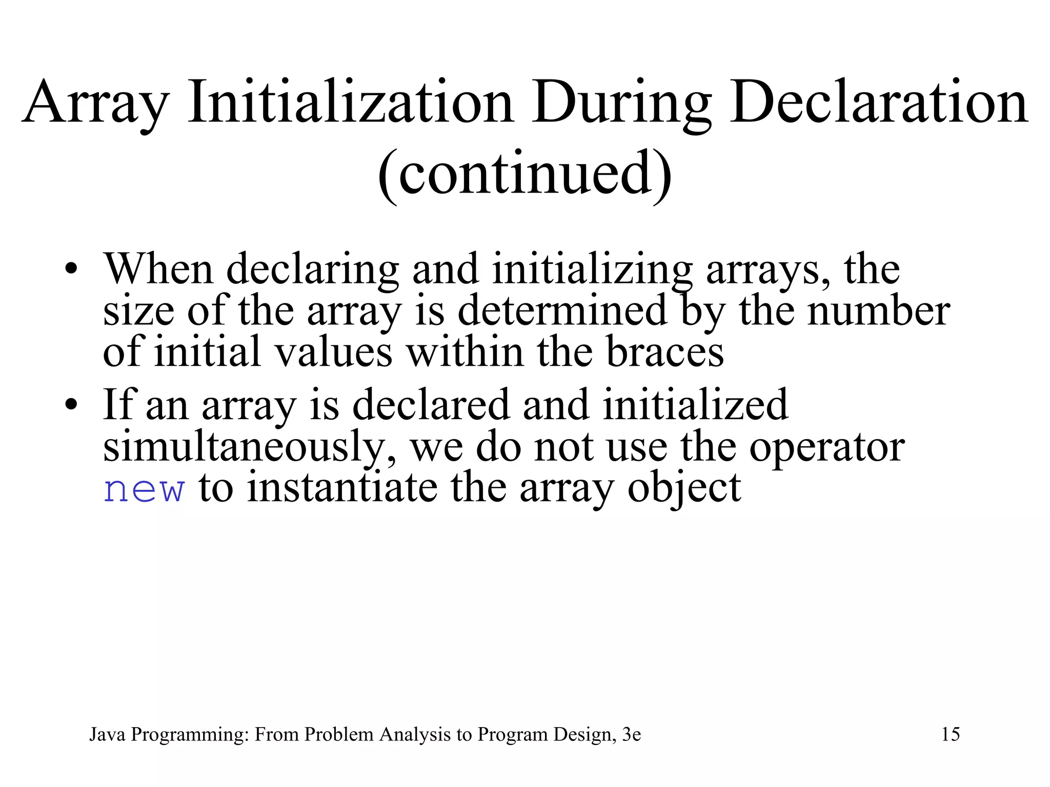 Array Initialization During Declaration (continued) When declaring and initializing arrays, the size of the array is determined by the number of initial values within the braces If an array is declared and initialized simultaneously, we do not use the operator  new  to instantiate the array object 