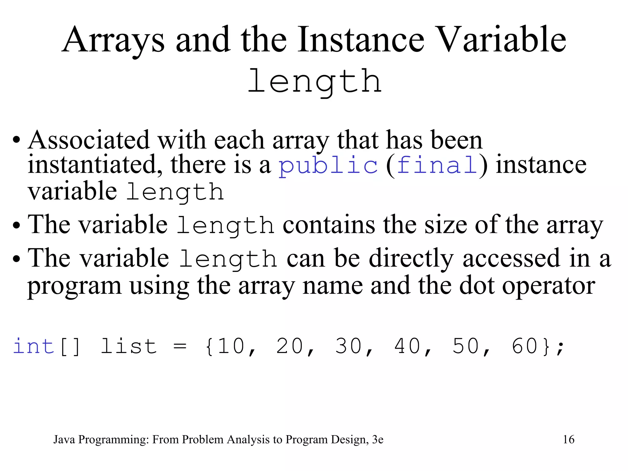 Associated with each array that has been instantiated, there is a  public  ( final ) instance variable  length The variable  length  contains the size of the array  The variable  length  can be directly accessed in a program using the array name and the dot operator int [] list = {10, 20, 30, 40, 50, 60}; Arrays and the Instance Variable  length 