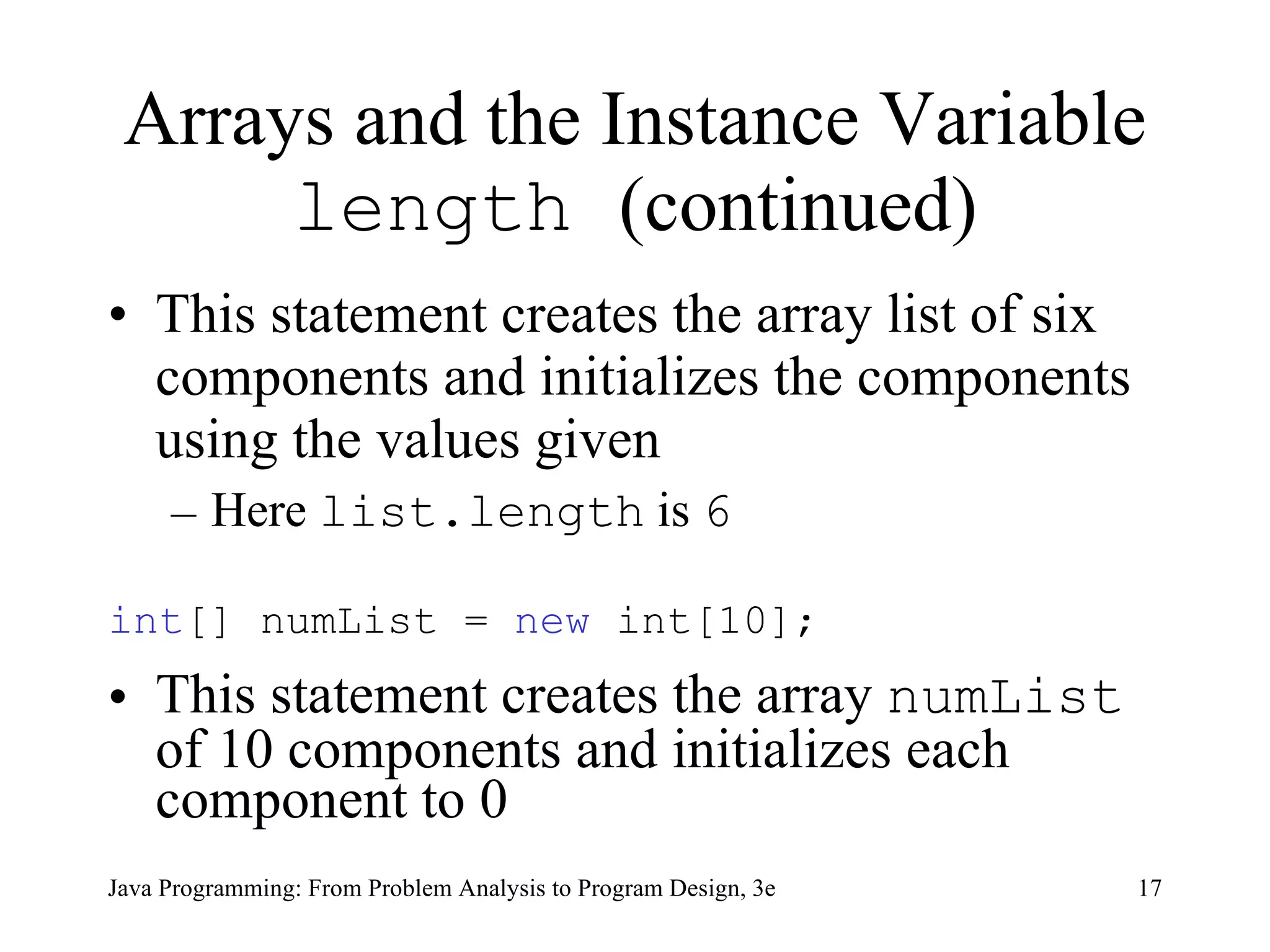 Arrays and the Instance Variable  length  (continued) This statement creates the array list of six components and initializes the components using the values given Here  list.length  is  6 int [] numList =  new  int[10];  This statement creates the array  numList  of 10 components and initializes each component to 0 