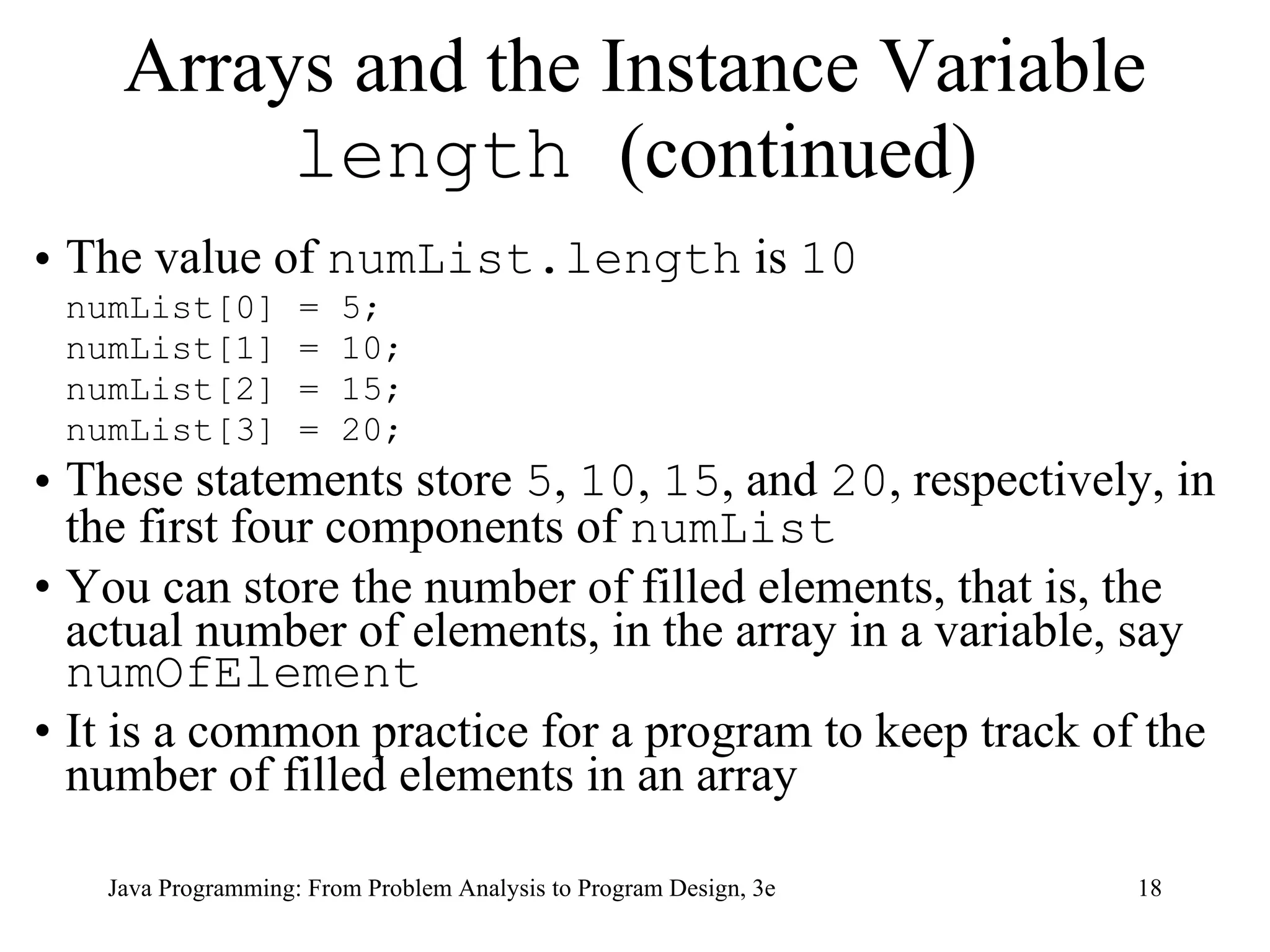 The value of  numList.length  is  10   numList[0] = 5; numList[1] = 10; numList[2] = 15; numList[3] = 20; These statements store  5 ,  10 ,  15 , and  20 , respectively, in the first four components of  numList   You can store the number of filled elements, that is, the actual number of elements, in the array in a variable, say  numOfElement It is a common practice for a program to keep track of the number of filled elements in an array Arrays and the Instance Variable  length  (continued) 