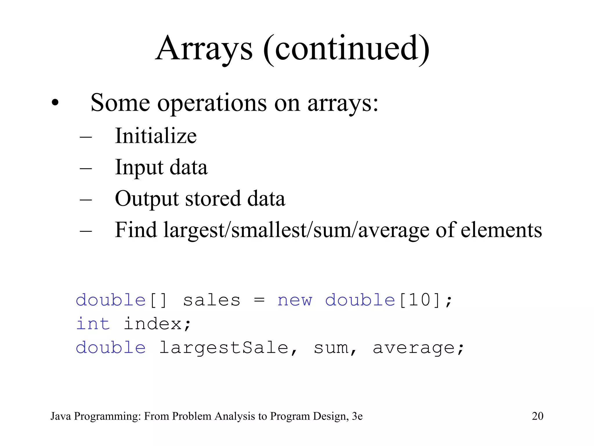 Arrays (continued)  Some operations on arrays: Initialize  Input data Output stored data Find largest/smallest/sum/average of elements double [] sales =  new   double [10]; int  index; double  largestSale, sum, average;  