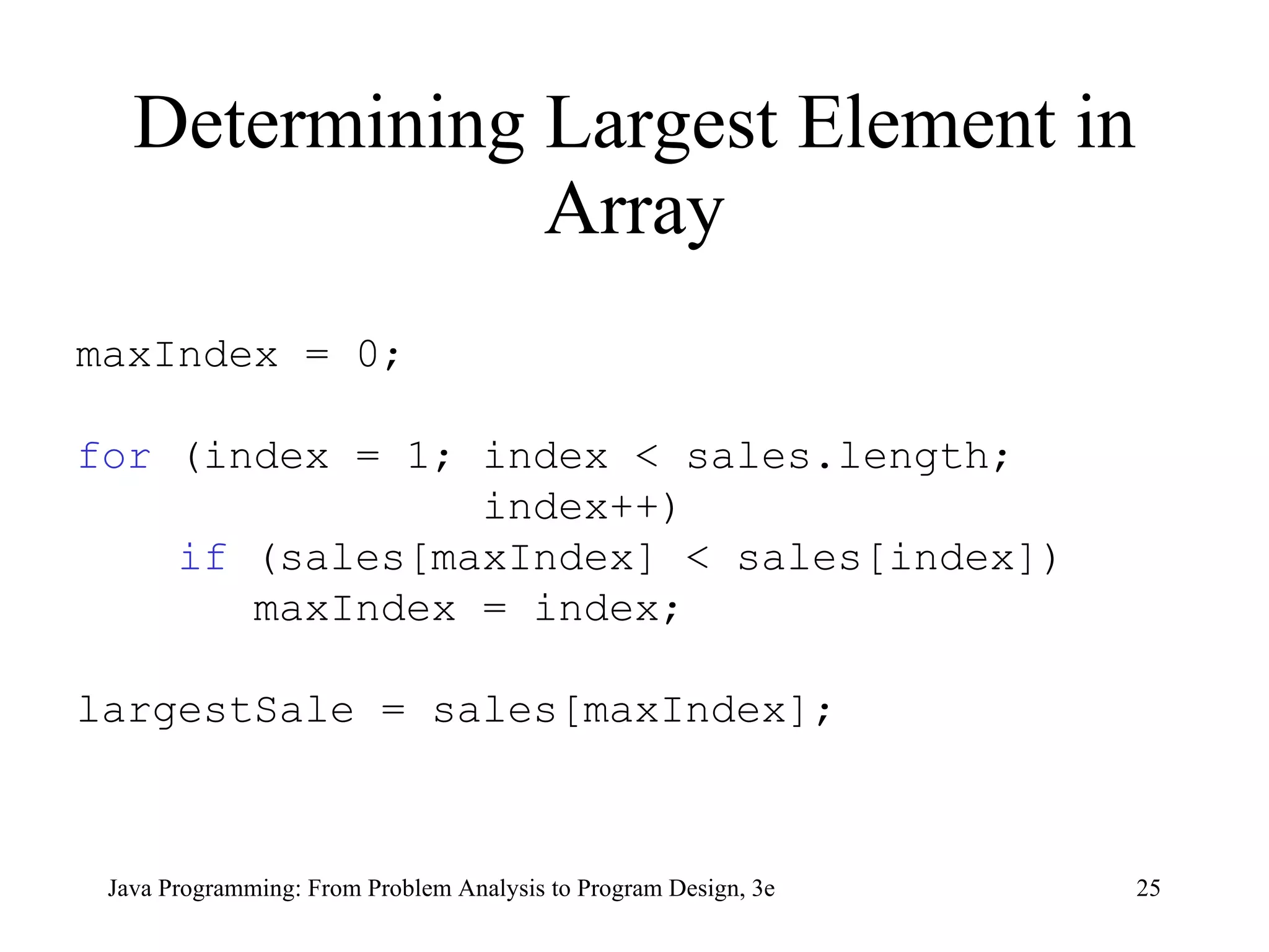 Determining Largest Element in Array maxIndex = 0;  for  (index = 1; index < sales.length;  index++) if  (sales[maxIndex] < sales[index]) maxIndex = index; largestSale = sales[maxIndex]; 