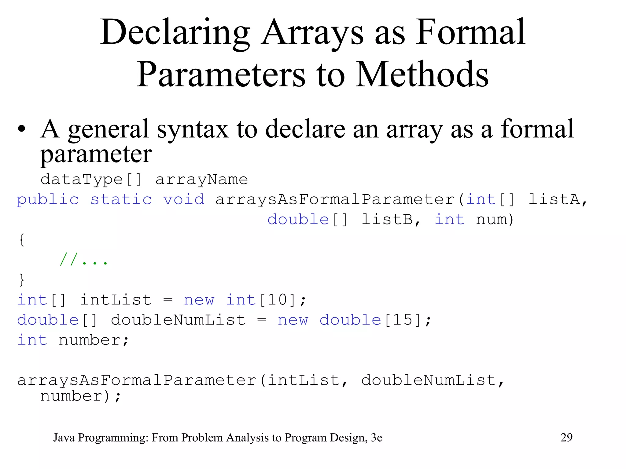 Declaring Arrays as Formal Parameters to Methods A general syntax to declare an array as a formal parameter  dataType[] arrayName public static void  arraysAsFormalParameter( int [] listA,  double [] listB,  int  num) { //... } int [] intList =  new   int [10]; double [] doubleNumList =  new   double [15]; int  number;  arraysAsFormalParameter(intList, doubleNumList, number); 