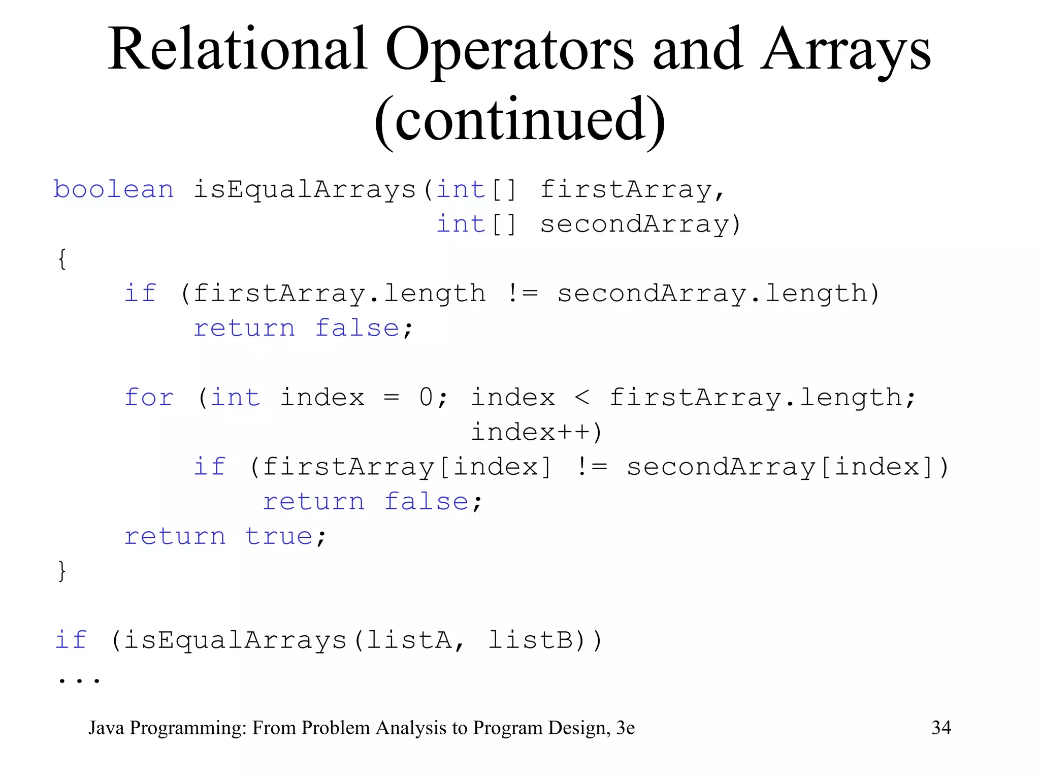 Relational Operators and Arrays (continued) boolean  isEqualArrays( int [] firstArray,  int [] secondArray) { if  (firstArray.length != secondArray.length) return false ; for  ( int  index = 0; index < firstArray.length;  index++) if  (firstArray[index] != secondArray[index]) return false ;  return true ; } if  (isEqualArrays(listA, listB)) ... 