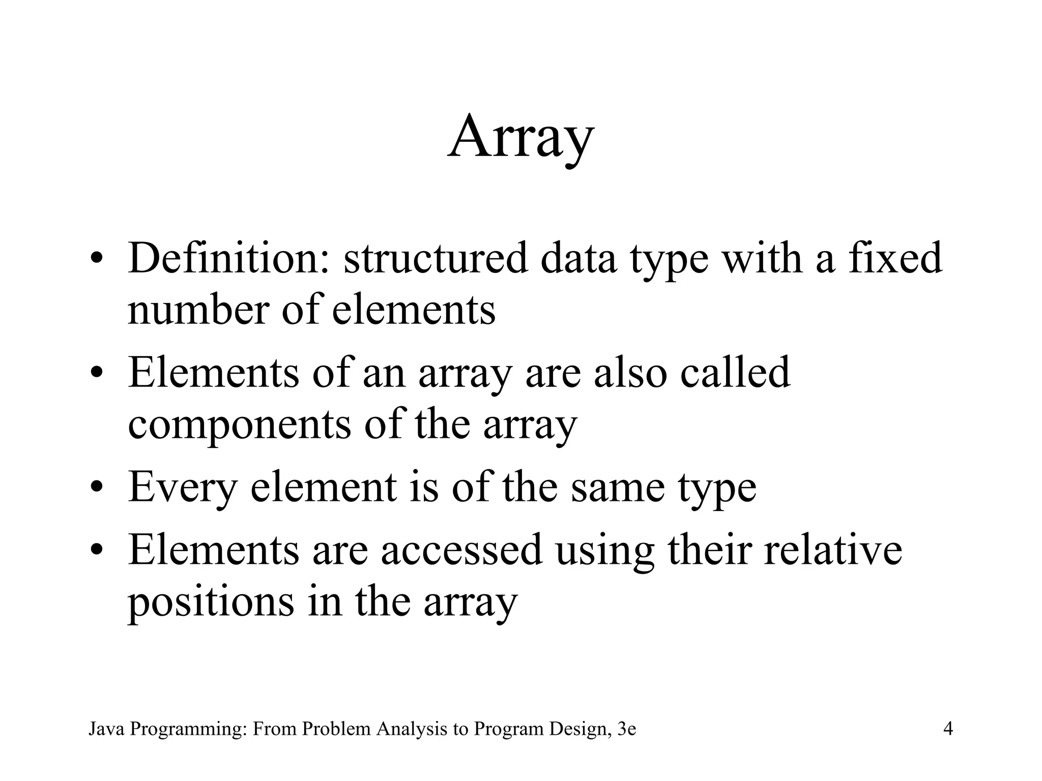 Array Definition: structured data type with a fixed number of elements Elements of an array are also called components of the array Every element is of the same type Elements  are accessed using their relative positions in the array 