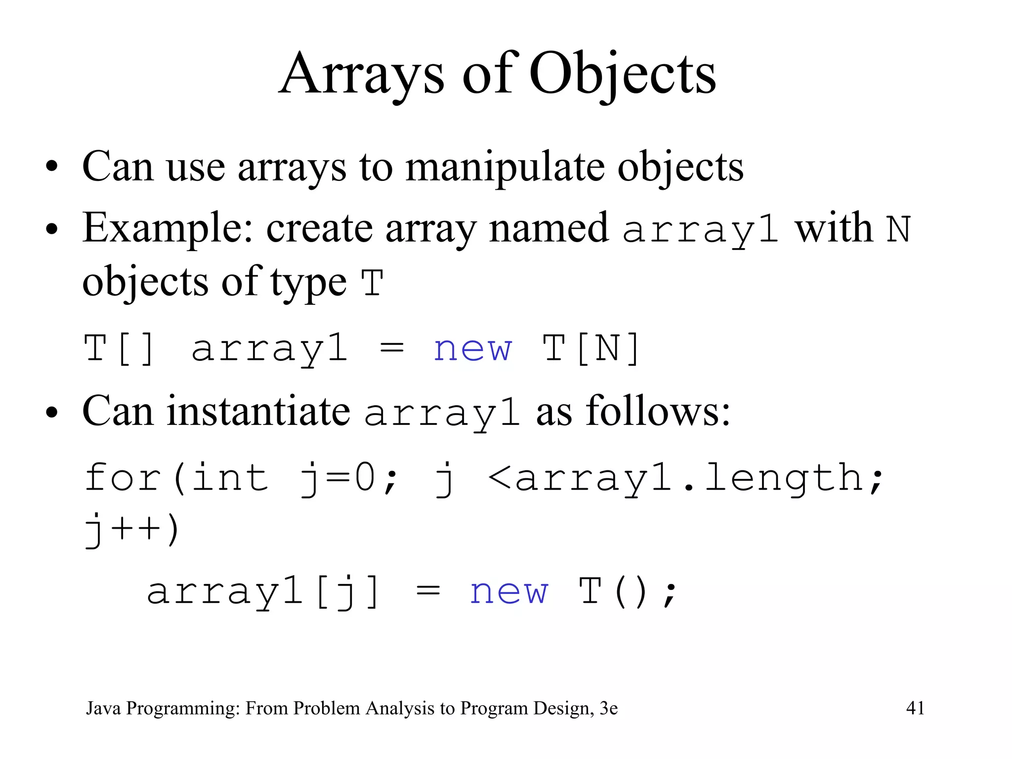 Arrays of Objects Can use arrays to manipulate objects Example:  create array named  array1  with  N  objects of type  T   T[] array1 =  new  T[N]  Can instantiate  array1  as follows: for(int j=0; j <array1.length; j++) array1[j] =  new  T(); 