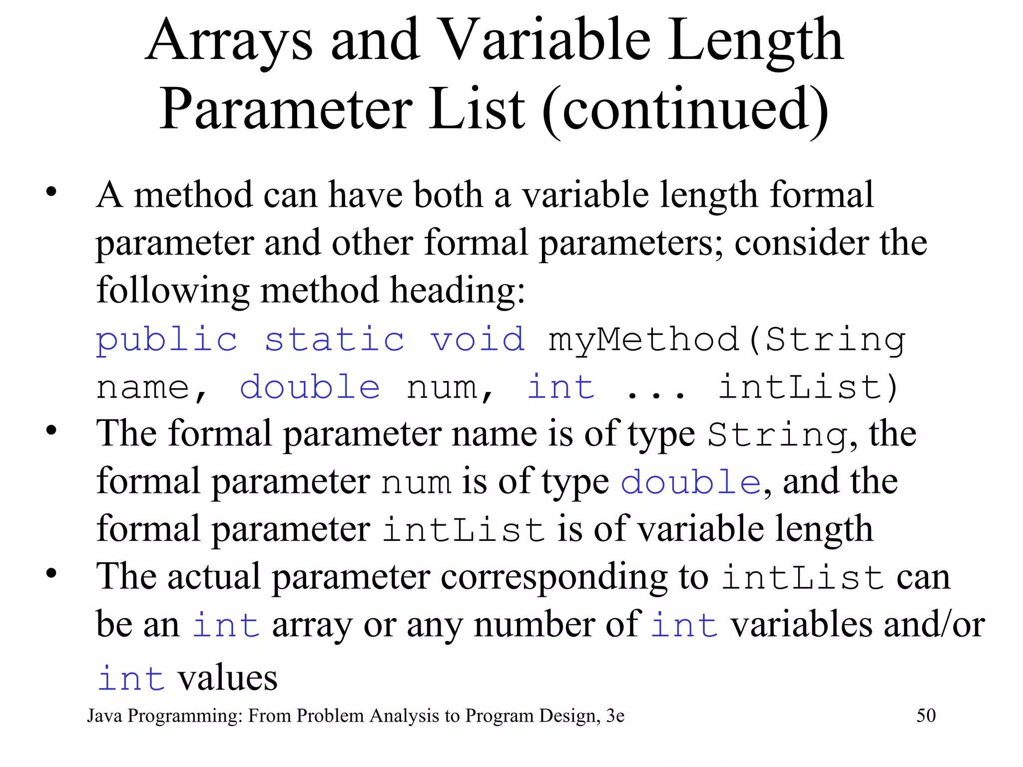 Arrays and Variable Length Parameter List (continued) A method can have both a variable length formal parameter and other formal parameters; consider the following method heading:  public static void  myMethod(String name,  double  num,  int  ... intList) The formal parameter name is of type  String , the formal parameter  num  is of type  double , and the formal parameter  intList  is of variable length The actual parameter corresponding to  intList  can be an  int  array or any number of  int  variables and/or  int  values   