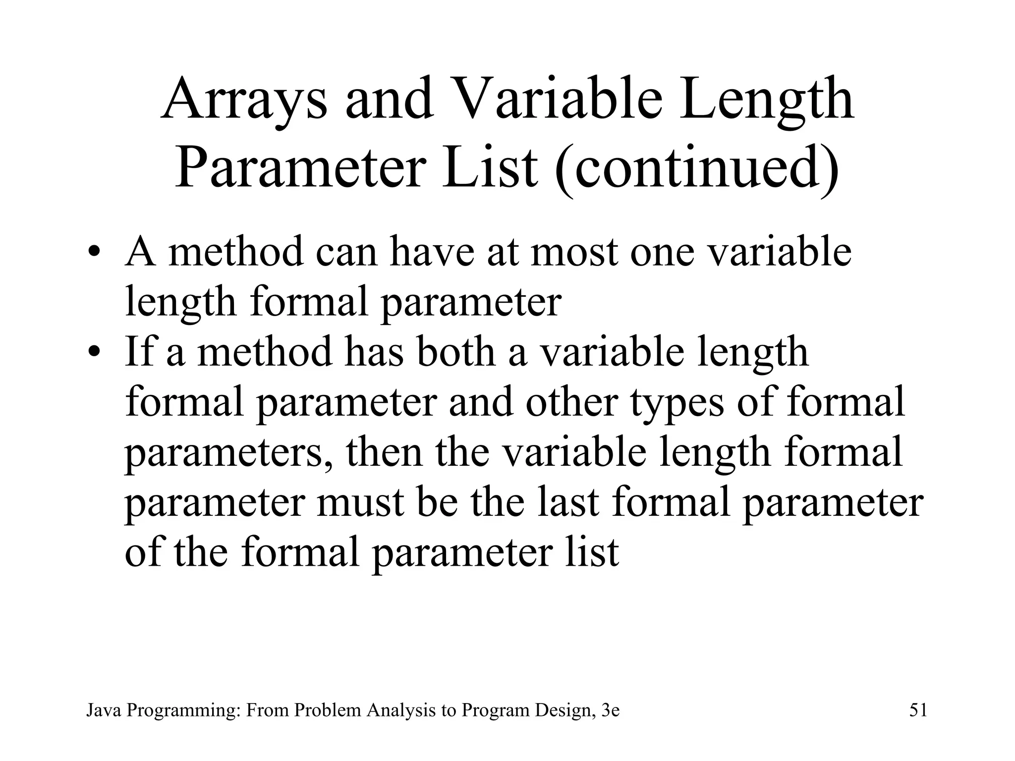 Arrays and Variable Length Parameter List (continued) A method can have at most one variable length formal parameter If a method has both a variable length formal parameter and other types of formal parameters, then the variable length formal parameter must be the last formal parameter of the formal parameter list 