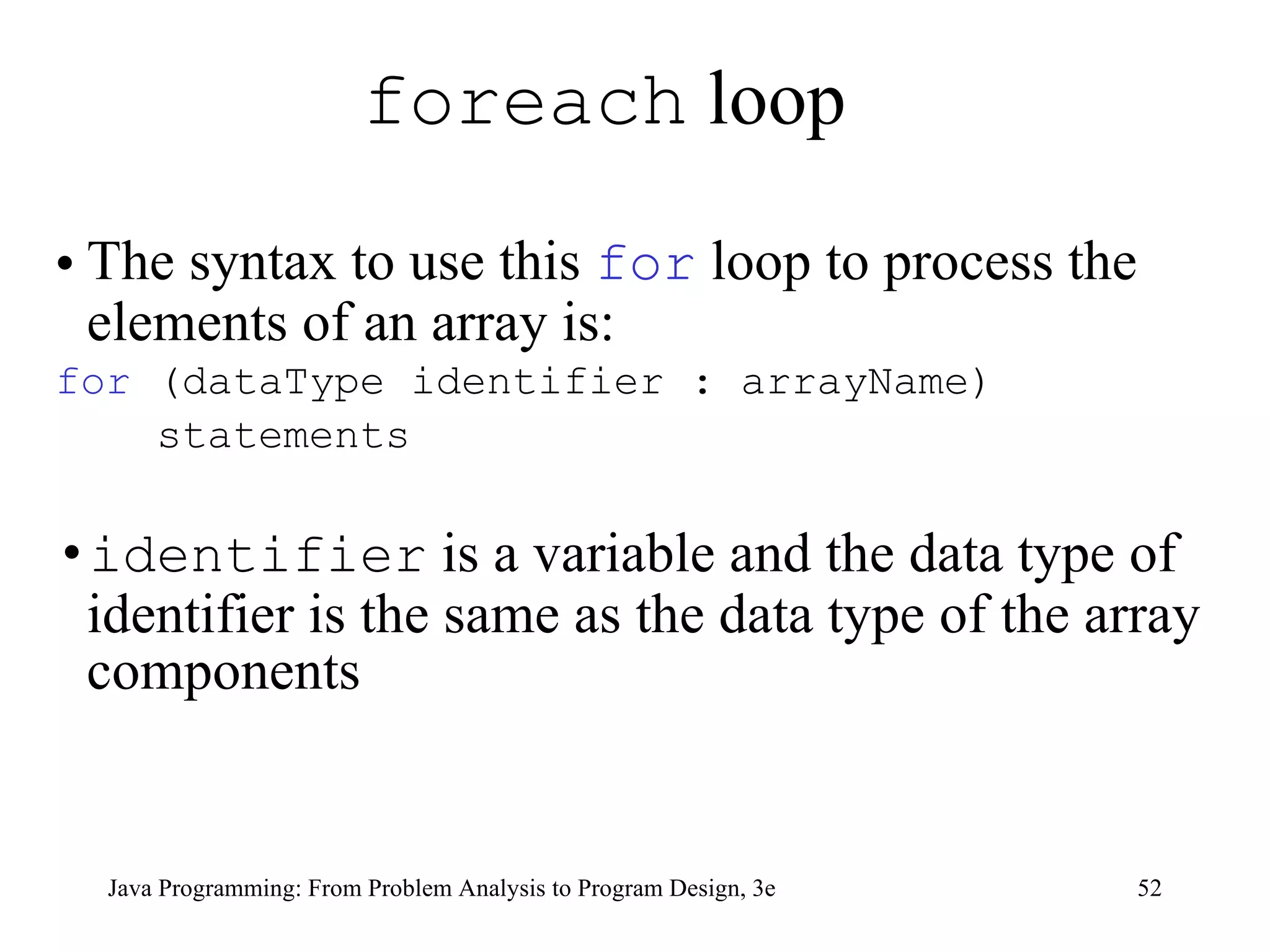 foreach  loop  The syntax to use this  for  loop to process the elements of an array is: for  (dataType identifier : arrayName) statements identifier  is a variable and the data type of identifier is the same as the data type of the array components 