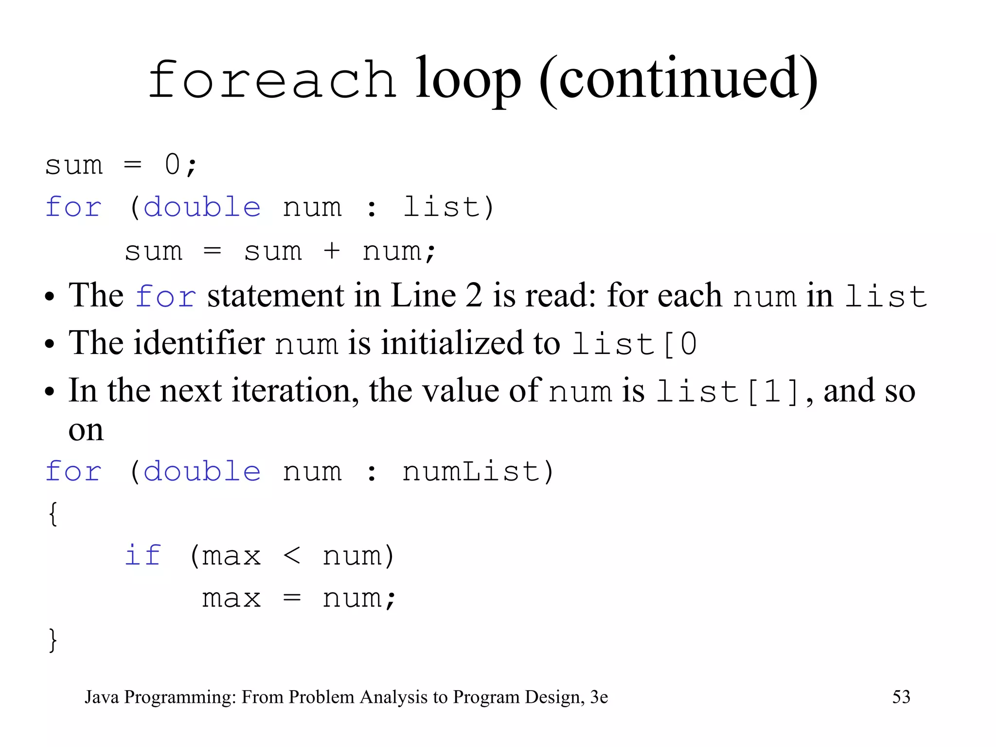foreach  loop (continued) sum = 0;  for  ( double  num : list)  sum = sum + num;   The  for  statement in Line 2 is read: for each  num  in  list The identifier  num  is initialized to  list[0 In the next iteration, the value of  num  is  list[1] , and so on for  ( double  num : numList) { if  (max < num) max = num; } 