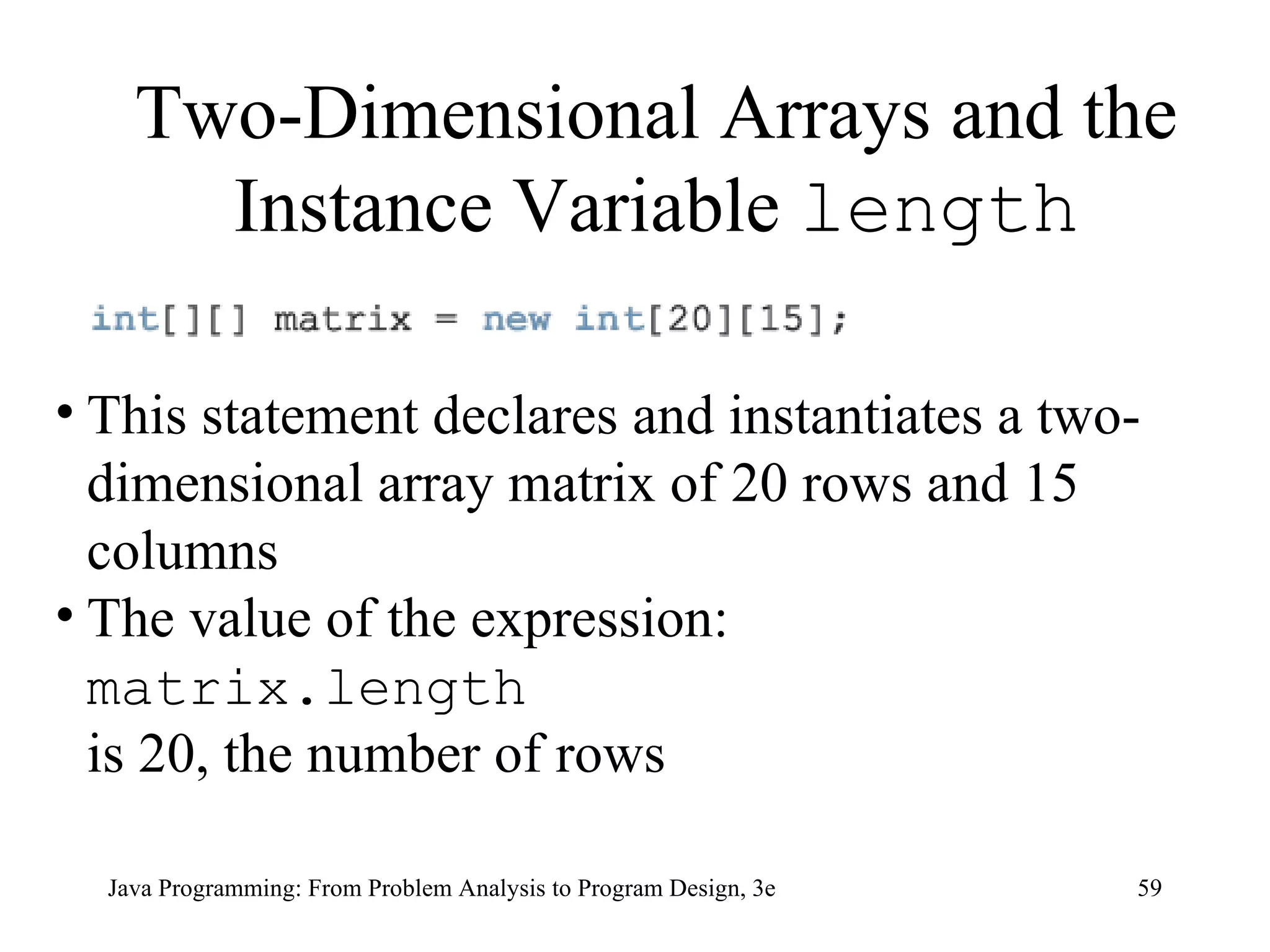 This statement declares and instantiates a two-dimensional array matrix of 20 rows and 15 columns The value of the expression: matrix.length  is 20, the number of rows Two-Dimensional Arrays and the Instance Variable  length 