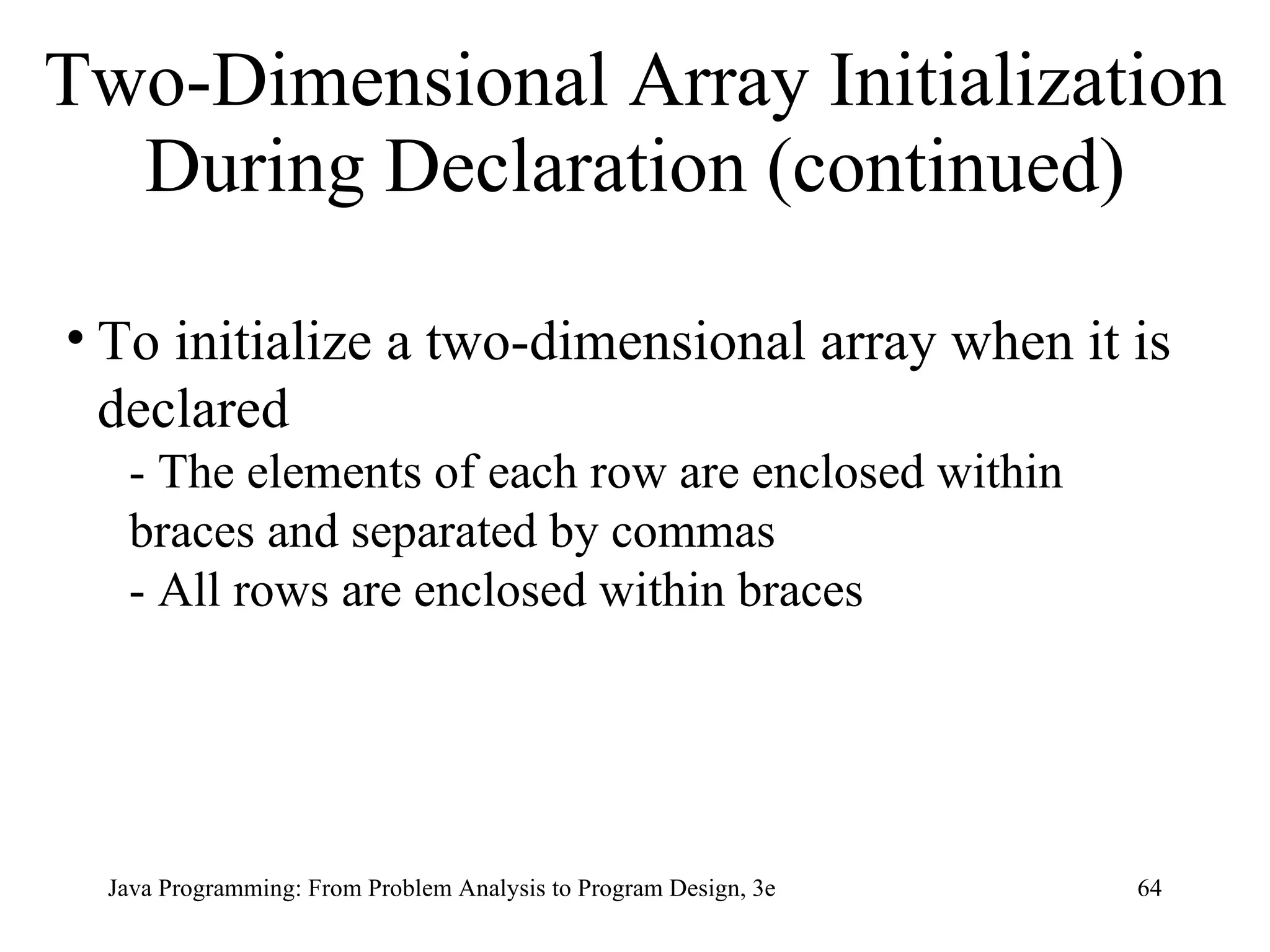 Two-Dimensional Array Initialization During Declaration (continued) To initialize a two-dimensional array when it is declared - The elements of each row are enclosed within braces and separated by commas - All rows are enclosed within braces 
