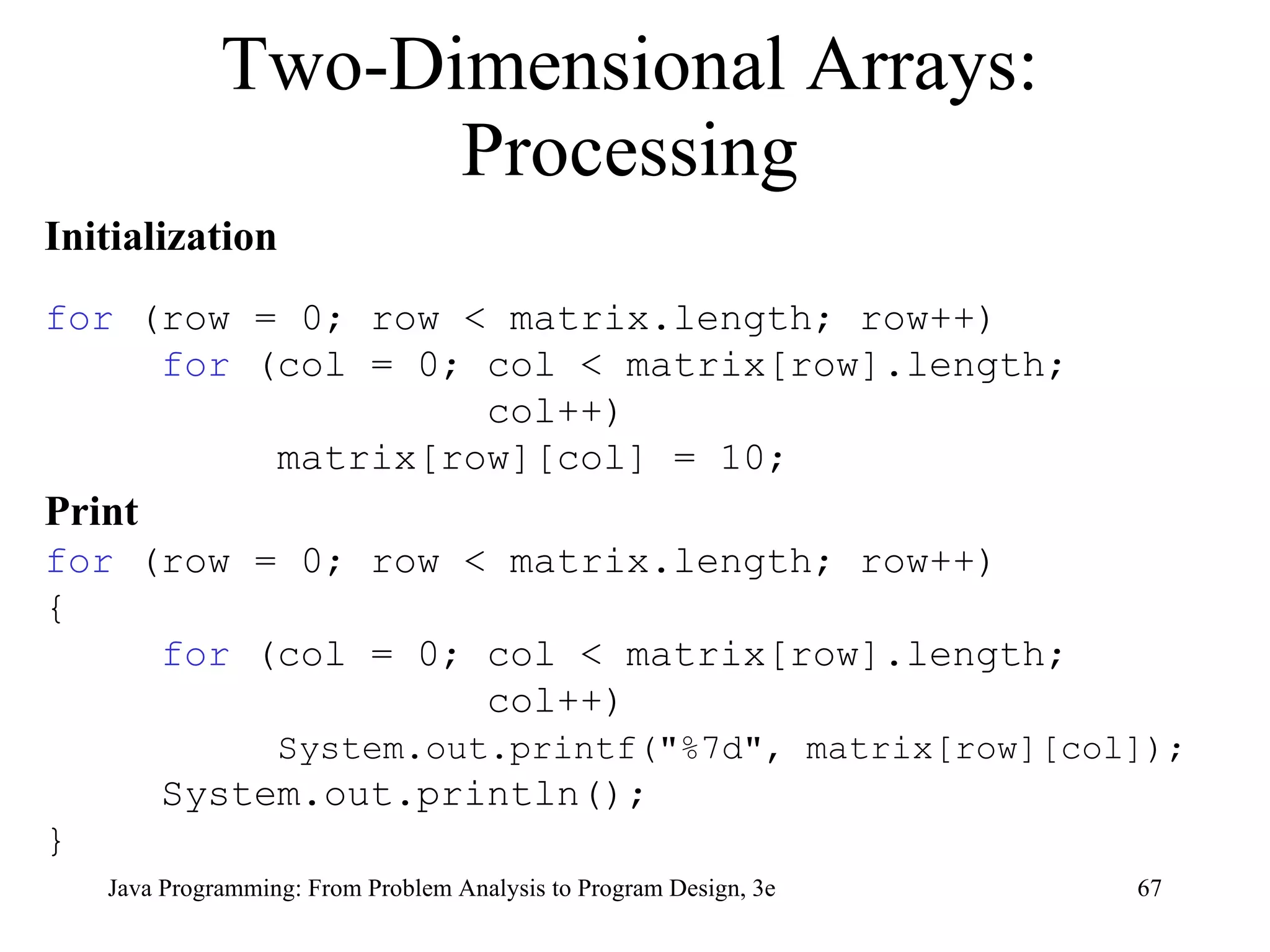 Two-Dimensional Arrays: Processing Initialization for  (row = 0; row < matrix.length; row++) for  (col = 0; col < matrix[row].length; col++) matrix[row][col] = 10; Print for  (row = 0; row < matrix.length; row++) { for  (col = 0; col < matrix[row].length;  col++) System.out.printf("%7d", matrix[row][col]); System.out.println(); } 