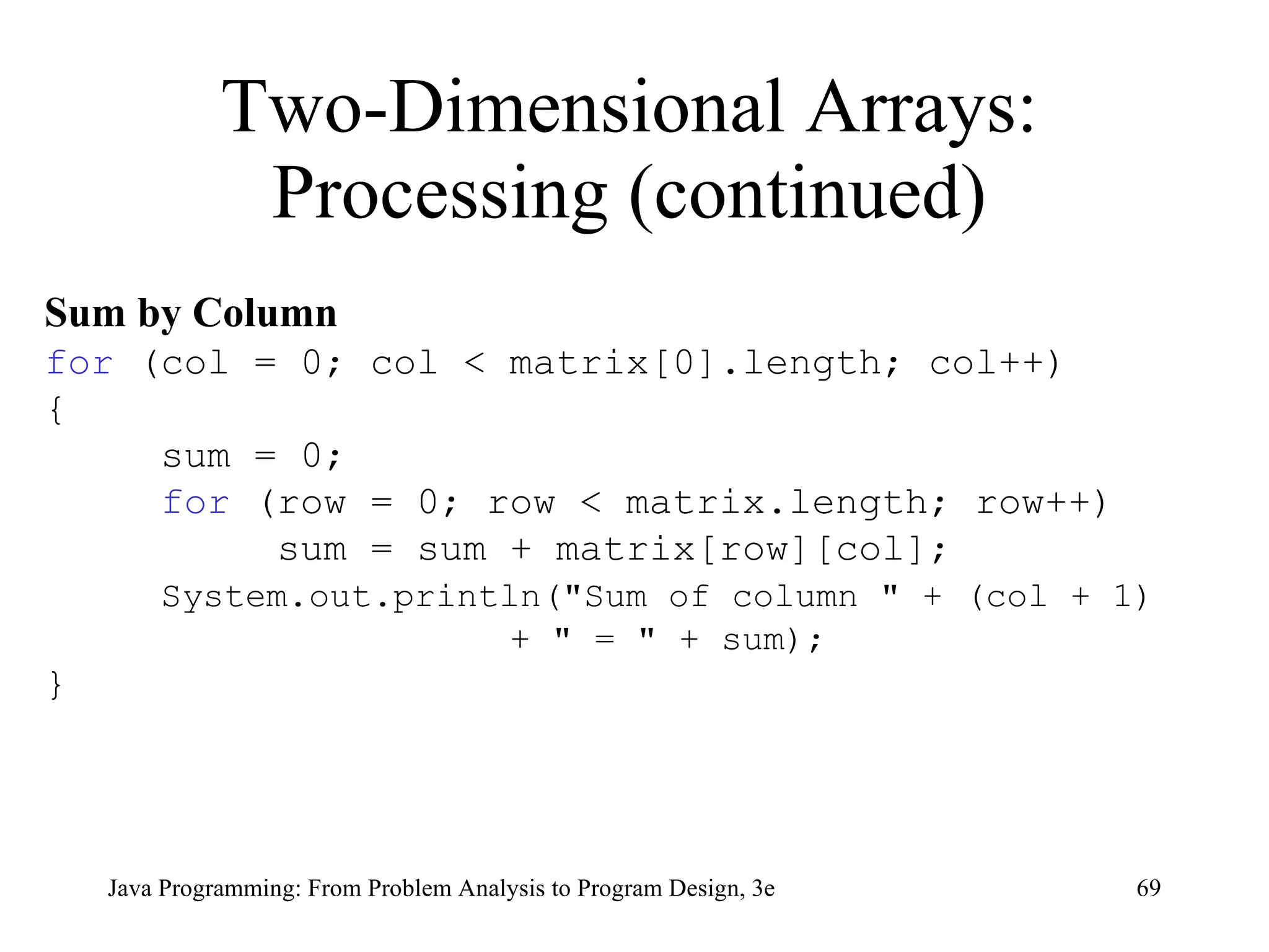 Two-Dimensional Arrays: Processing (continued) Sum by Column   for  (col = 0; col < matrix[0].length; col++) { sum = 0; for  (row = 0; row < matrix.length; row++) sum = sum + matrix[row][col]; System.out.println("Sum of column " + (col + 1)  + " = " + sum); } 