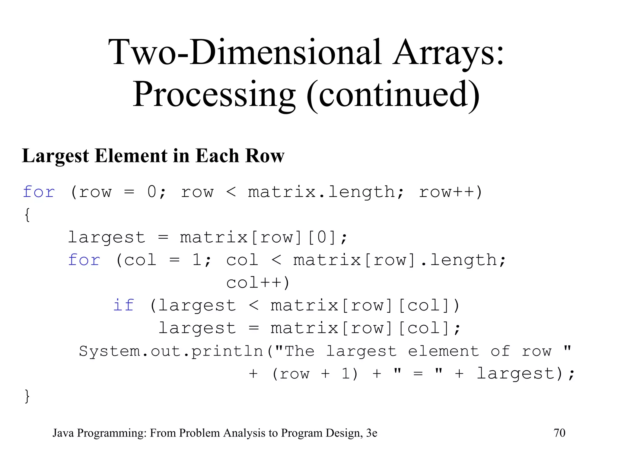 Two-Dimensional Arrays: Processing (continued) Largest Element in Each Row for  (row = 0; row < matrix.length; row++) { largest = matrix[row][0];  for  (col = 1; col < matrix[row].length;  col++) if  (largest < matrix[row][col]) largest = matrix[row][col]; System.out.println("The largest element of row "  + (row + 1) + " = " +  largest); } 