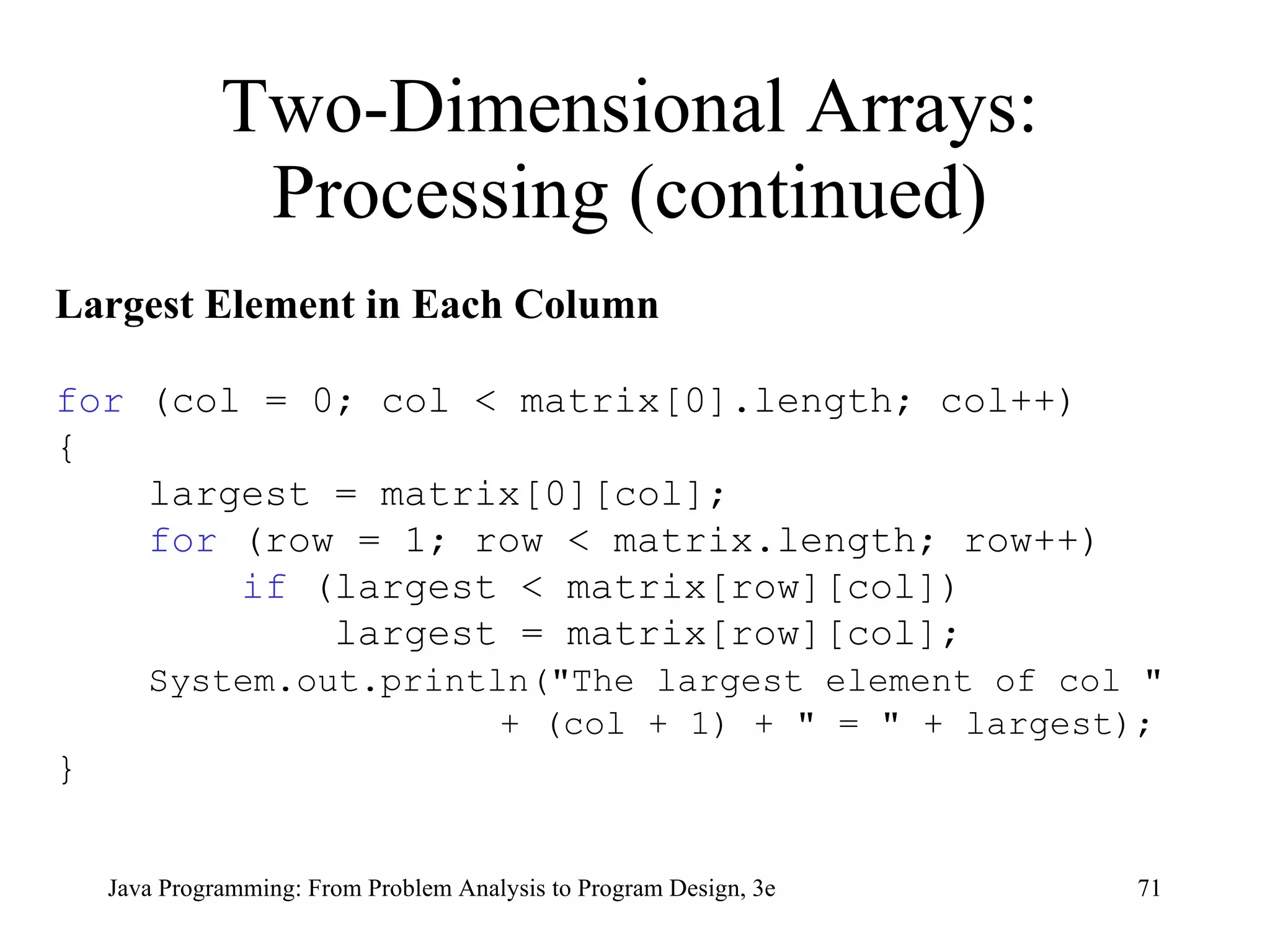 Two-Dimensional Arrays: Processing (continued) Largest Element in Each Column for  (col = 0; col < matrix[0].length; col++) { largest = matrix[0][col];  for  (row = 1; row < matrix.length; row++) if  (largest < matrix[row][col]) largest = matrix[row][col]; System.out.println("The largest element of col "  + (col + 1) + " = " + largest); } 