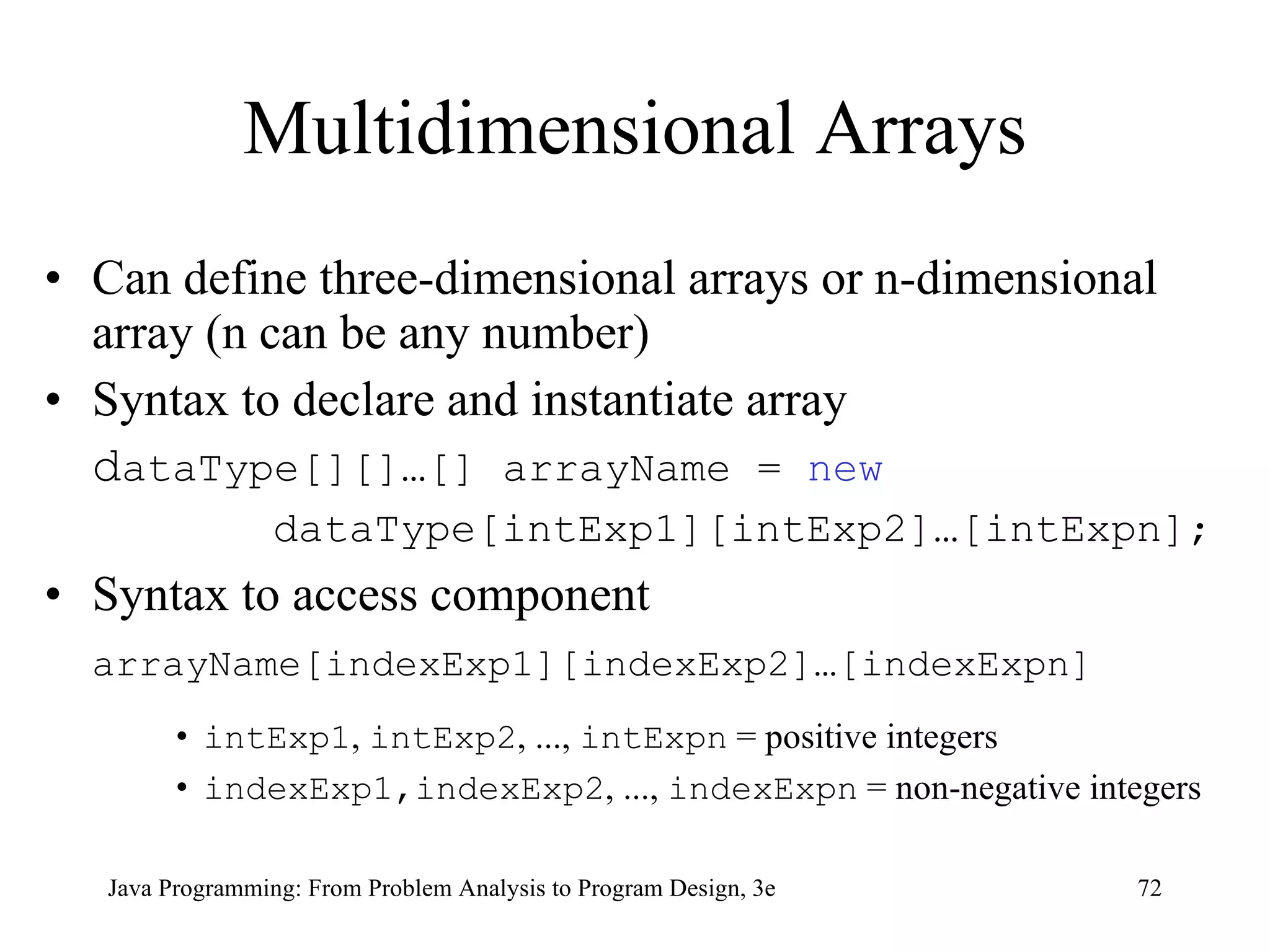 Multidimensional Arrays Can define three-dimensional arrays or n-dimensional array (n can be any number) Syntax to declare and instantiate array d ataType[][]…[] arrayName =  new   dataType[intExp1][intExp2]…[intExpn]; Syntax to access component arrayName[indexExp1][indexExp2]…[indexExpn]   intExp1 ,  intExp2 , ...,  intExpn  = positive integers indexExp1,indexExp2 , ...,  indexExpn  = non-negative integers 