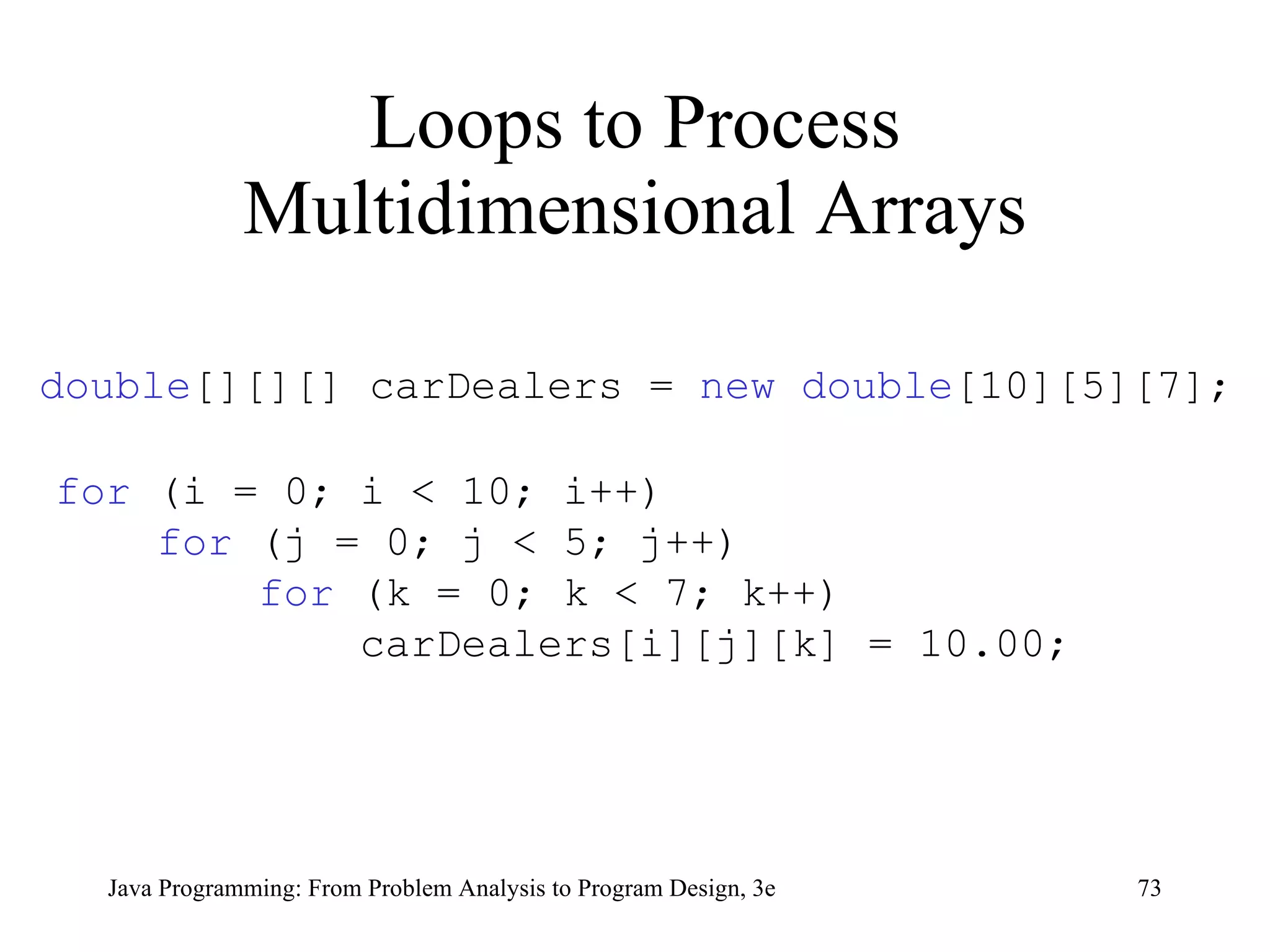 Loops to Process Multidimensional Arrays double [][][] carDealers =  new double [10][5][7]; for  (i = 0; i < 10; i++) for  (j = 0; j < 5; j++) for  (k = 0; k < 7; k++) carDealers[i][j][k] = 10.00; 