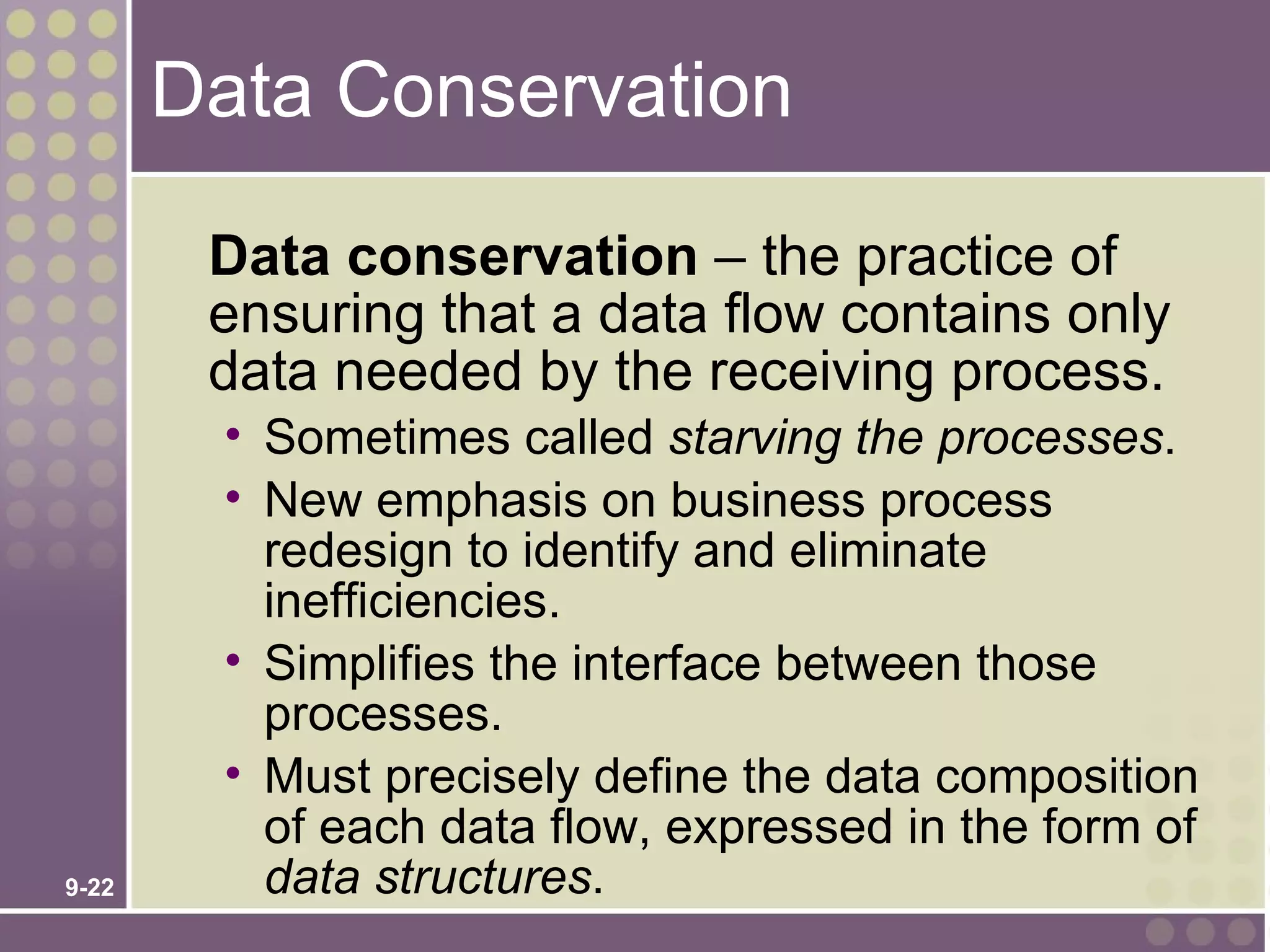 Data Conservation

        Data conservation – the practice of
        ensuring that a data flow contains only
        data needed by the receiving process.
        • Sometimes called starving the processes.
        • New emphasis on business process
          redesign to identify and eliminate
          inefficiencies.
        • Simplifies the interface between those
          processes.
        • Must precisely define the data composition
          of each data flow, expressed in the form of
9-22      data structures.
 