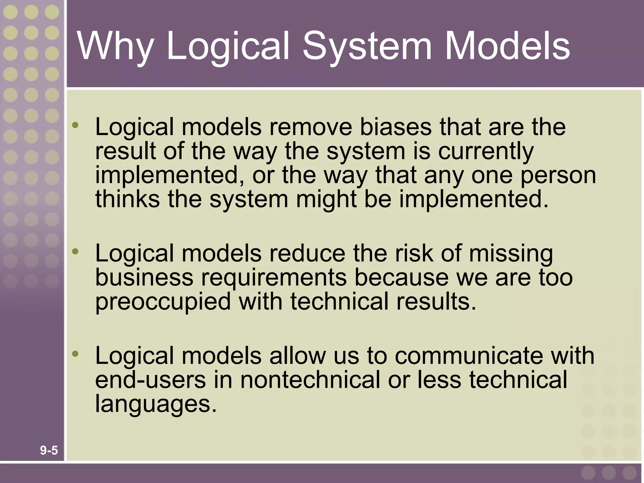 Why Logical System Models
      • Logical models remove biases that are the
        result of the way the system is currently
        implemented, or the way that any one person
        thinks the system might be implemented.

      • Logical models reduce the risk of missing
        business requirements because we are too
        preoccupied with technical results.

      • Logical models allow us to communicate with
        end-users in nontechnical or less technical
        languages.
9-5
 