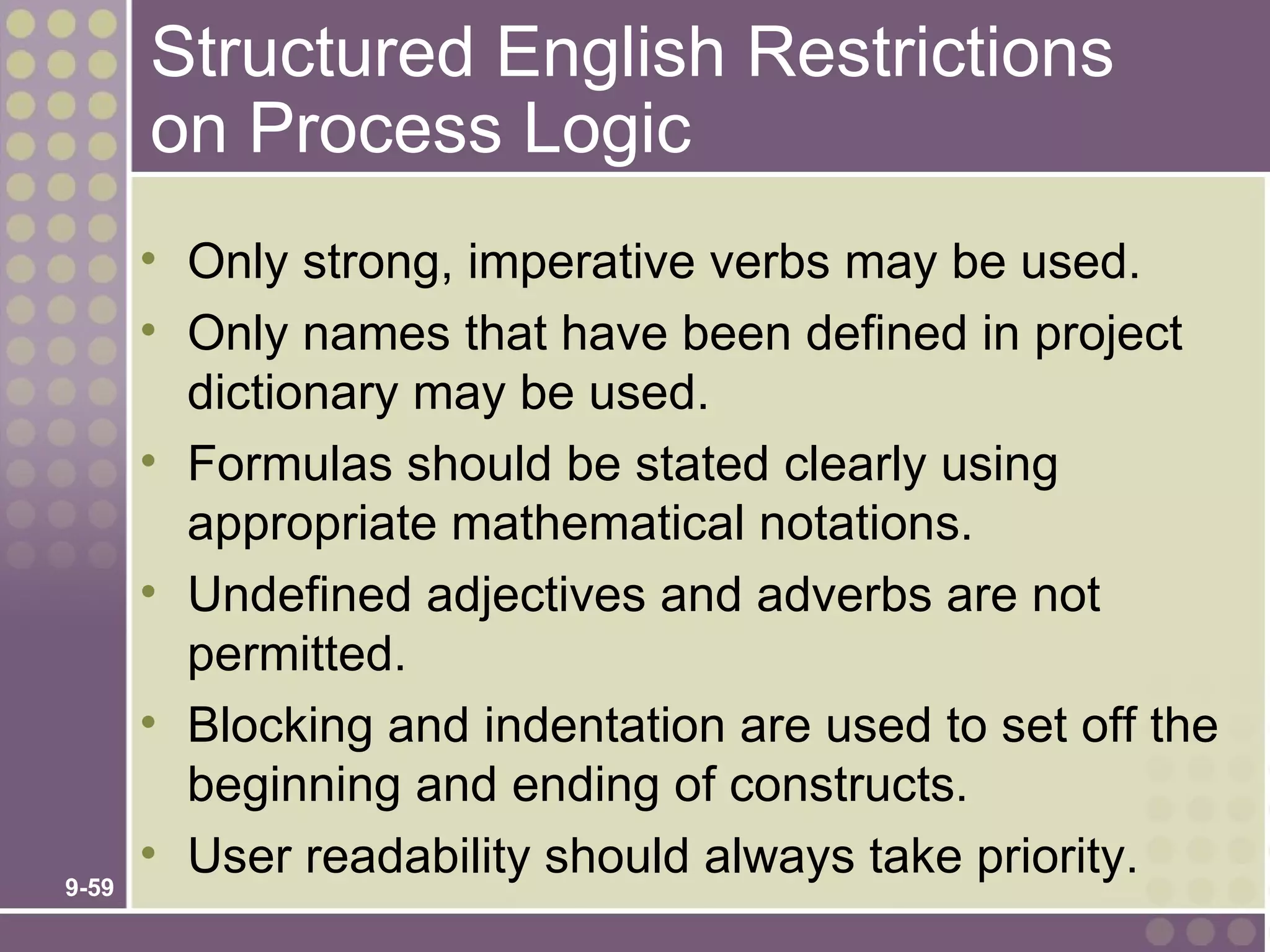 Structured English Restrictions
       on Process Logic
       • Only strong, imperative verbs may be used.
       • Only names that have been defined in project
         dictionary may be used.
       • Formulas should be stated clearly using
         appropriate mathematical notations.
       • Undefined adjectives and adverbs are not
         permitted.
       • Blocking and indentation are used to set off the
         beginning and ending of constructs.
       • User readability should always take priority.
9-59
 