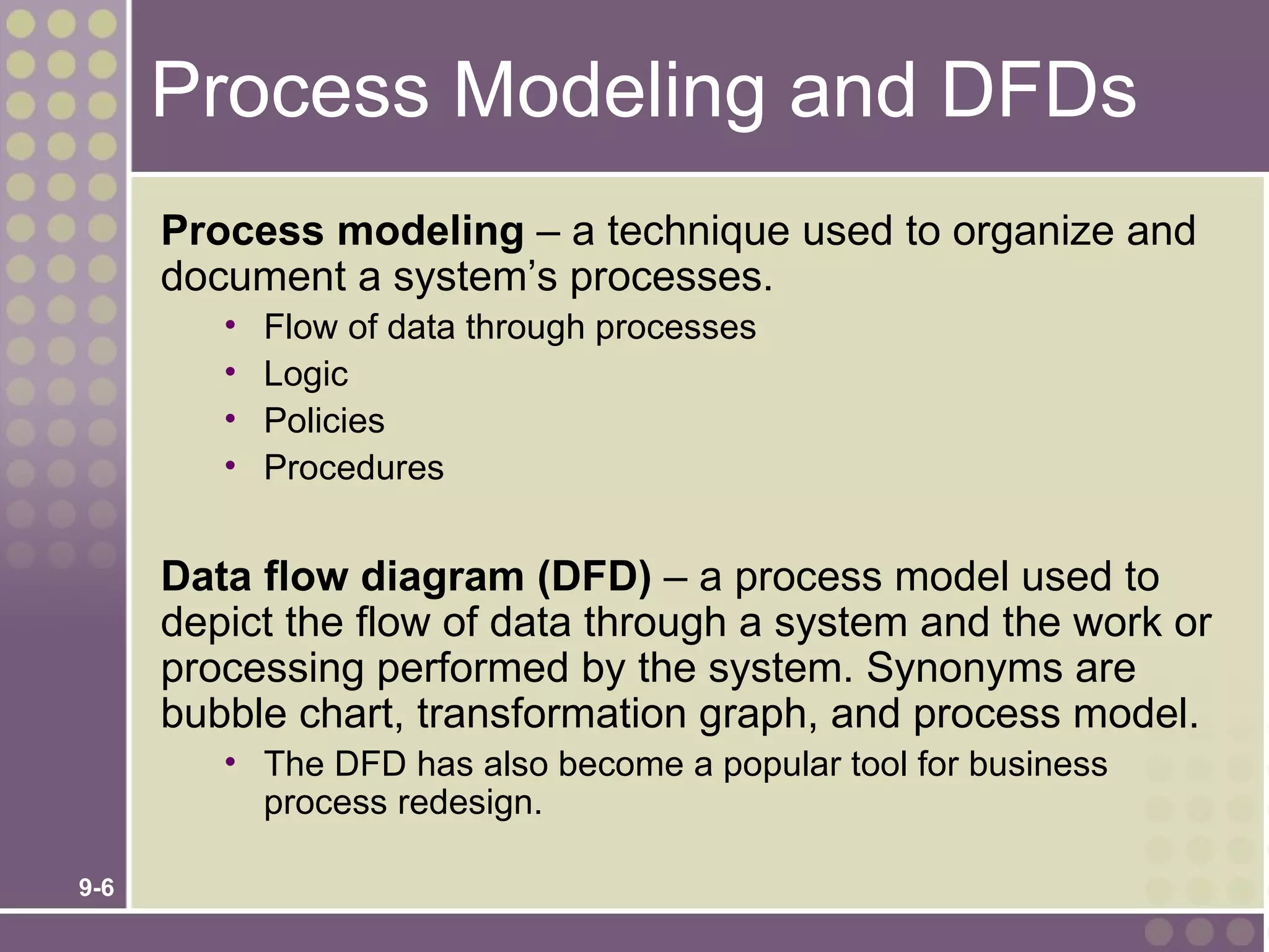 Process Modeling and DFDs
      Process modeling – a technique used to organize and
      document a system’s processes.
         •   Flow of data through processes
         •   Logic
         •   Policies
         •   Procedures


      Data flow diagram (DFD) – a process model used to
      depict the flow of data through a system and the work or
      processing performed by the system. Synonyms are
      bubble chart, transformation graph, and process model.
         • The DFD has also become a popular tool for business
           process redesign.

9-6
 