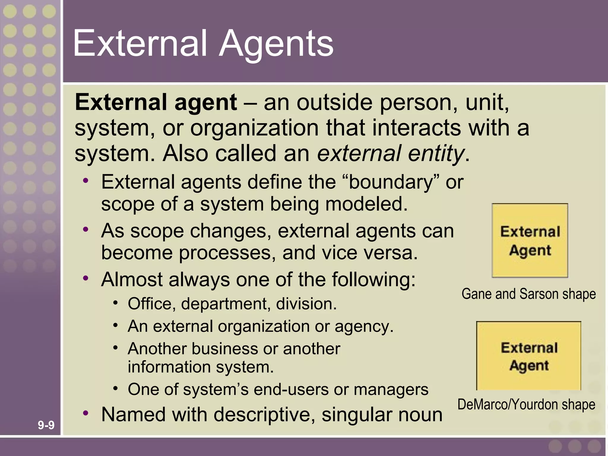 External Agents
      External agent – an outside person, unit,
      system, or organization that interacts with a
      system. Also called an external entity.
      • External agents define the “boundary” or
        scope of a system being modeled.
      • As scope changes, external agents can
        become processes, and vice versa.
      • Almost always one of the following:
                                                   Gane and Sarson shape
         • Office, department, division.
         • An external organization or agency.
         • Another business or another
           information system.
         • One of system’s end-users or managers
                                                   DeMarco/Yourdon shape
9-9
      • Named with descriptive, singular noun
 
