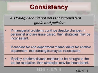 A strategy should not present inconsistent 
goals and policies 
• If managerial problems continue despite changes in 
personnel and are issue based, then strategies may be 
inconsistent. 
• If success for one department means failure for another 
department, then strategies may be inconsistent. 
© 2001 Prentice Hall 
Ch. 9-11 
CCoonnssiisstteennccyy 
• If policy problems/issues continue to be brought to the 
top for resolution, then strategies may be inconsistent. 
 