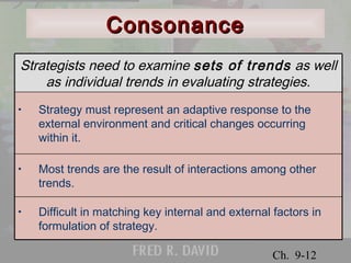 Strategists need to examine sets of trends as well 
as individual trends in evaluating strategies. 
• Strategy must represent an adaptive response to the 
external environment and critical changes occurring 
within it. 
• Most trends are the result of interactions among other 
© 2001 Prentice Hall 
Ch. 9-12 
CCoonnssoonnaannccee 
trends. 
• Difficult in matching key internal and external factors in 
formulation of strategy. 
 